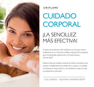 TUS SUEÑOS - NUESTRA INSPIRACIÓN™
CUIDADO
CORPORAL
A veces, los productos más cotidianos son los que marcan
la diferencia en tu rutina de cuidado corporal. Son productos
que te sorprenden gratamente y te hacen pensar...
"¿Así de fácil?"
Nuestra línea de cuidado corporal te ofrece cosméticos que
mejoran notablemente el cuidado de tu cuerpo y tu cabello
sin esfuerzo, al mejor precio y convirtiendo tu aseo en toda
una experiencia sensorial.
¡LA SENCILLEZ
MÁS EFECTIVA!
 