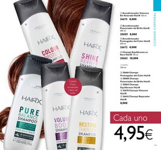 119
ቢ Acondicionador Volumen
Sin Aclarado HairX 150 ml.
26675 8,00€
ቤ Acondicionador
Prolongador del Color HairX
200 ml.
26672 8,00€
ባ Acondicionador
Potenciador del Brillo HairX
200 ml.
30009 8,00€
ብ Champú Equilibrante en
Seco HairX 150 ml.
30065 10,00€
CHAMPÚ
250 ml.
ቦ 26666 Champú
Prolongador del Color HairX
ቧ 30008 Champú
Potenciador del Brillo HairX
ቨ 30064 Champú
Equilibrante HairX
ቩ 26670 Champú Volumen
HairX
ቪ 26642 Champú Reparador
HairX
8,00€
CUIDADOCORPORAL
Cabello
limpio,
revitalizado
y lleno de
brillo
Cada uno
4,95€
ቦ ቧ
ቨ
ቩ
ቪ
 