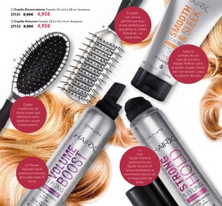 120
La
Laca
Fijación Extrema
porporciona una
ﬁjación durante 24
horas manteniendo el
movimiento natural con
un toque extra de
brillo.
Aplica la
cantidad de una
nuez de la Crema
Alisado Perfecto sobre
el cabello mojado. Sécalo
bien con secador y pasa
tu plancha del pelo.
La Mousse
Volumen HairX
potencia el volumen
de tu pelo hasta 24
horas.
Cepillo
multifunción de
cerdas suaves que
estimula el cuero
cabelludo y ayuda
a desenredarlo.
El cepillo
con ranuras
permite que ﬂuya
el aire, perfecto para
que peines tu cabello
fácilmente y se
seque antes.
ቢ Cepillo Desenredante Tamaño: 25 x 6,5 x 3,8 cm. Accesorio.
27131 8,00€ 4,95€
ባ Cepillo Volumen Tamaño: 23.2 x 4.5 x 4 cm. Accesorio.
27133 8,00€ 4,95€
ቢ
ባ
ቤ
ብ
ቦ
 
