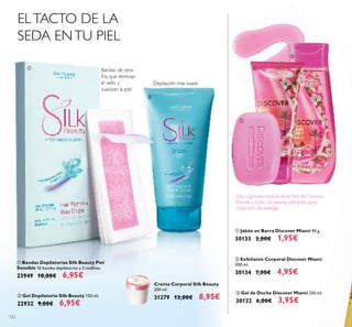 122
Crema Corporal Silk Beauty
200 ml.
31279 13,00€ 8,95€
ቢ Bandas Depilatorias Silk Beauty Piel
Sensible 16 bandas depilatorias y 2 toallitas.
23949 10,00€ 6,95€
ባ Gel Depilatorio Silk Beauty 150 ml.
22932 9,00€ 6,95€
ELTACTO DE LA
SEDA ENTU PIEL
Bandas de cera
fría que eliminan
el vello y
suavizan la piel
Depilación más suave
ቤ Gel de Ducha Discover Miami 250 ml.
30132 6,00€ 3,95€
Una vigorosa mezcla de la Flor de Cornus
Florida y Lichi. Un aroma vibrante, pura
inyección de energía.
ቢ
ባ
ቢ Jabón en Barra Discover Miami 90 g.
30133 3,00€ 1,95€
ባ Exfoliante Corporal Discover Miami
200 ml.
30134 7,00€ 4,95€
ቢ
ባ
ቤ
 