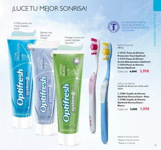 125
*
Basado en test de consumo
**
Basado en test de consumo
***
Basado en su fórmula
CEPILLO DE DIENTES
Cepillos de dientes con cerdas multi-
ángulo.
ብ 27981 Cepillo de Dientes
Optifresh Dureza Suave - Rosa
ቦ 27982 Cepillo de Dientes
Optifresh Dureza Suave -
Blanco
Cada uno 3,00€ 1,95€
PASTA DE DIENTES
100 ml.
ቢ 31123 Pasta de Dientes
Protección Total Optifresh
ባ 31131 Pasta de Dientes
Acción Blanqueadora Optifresh
ቤ 31673 Pasta de Dientes
Herbal Optifresh
Cada una 6,00€ 3,95€
Protege tu boca con
aceites herbales
naturales***
Dientes más
blancos en
14 días**
¡LUCETU MEJOR SONRISA!
CUIDADOCORPORAL
El 83% sienten una
mayor limpieza
bucal*
LA ASOCIACIÓN DENTAL
SUECA RECOMIENDA EL
USO DE PASTAS DE DIENTES
CON FLÚOR.
ቢ
ብ
ቦ
ባ
ቤ
 
