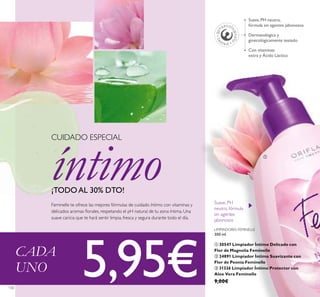 130
LIMPIADORES FEMINELLE
300 ml.
ቢ 30547 Limpiador Íntimo Delicado con
Flor de Magnolia Feminelle
ባ 24891 Limpiador Íntimo Suavizante con
Flor de Peonía Feminelle
ቤ 31326 Limpiador Íntimo Protector con
Aloe Vera Feminelle
9,00€
Suave, PH
neutro, fórmula
sin agentes
jabonosos
Dermatológica y
ginecológicamente testado
Suave, PH neutro,
fórmula sin agentes jabonosos
Con vitaminas
extra y Ácido Láctico
CUIDADO ESPECIAL
íntimo¡TODO AL 30% DTO!
Feminelle te ofrece las mejores fórmulas de cuidado íntimo con vitaminas y
delicados aromas ﬂorales, respetando el pH natural de tu zona íntima. Una
suave caricia que te hará sentir limpia, fresca y segura durante todo el día.
ቢ
CADA
UNO 5,95€
 