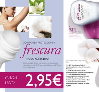 132
Siéntete protegida durante todo el día con los desodorantes
antitranspirantes Activelle. Frescura garantizada durante 24 horas
con una suave caricia.
CONFIANZA, PROTECCIÓN Y
frescura¡TODO AL 50% DTO!
93%PROTECCIÓN TODO
EL DÍA*
*
Test de consumo
realizado en 71 mujeres
con exceso de sudoración
DESODORANTE ROLL-ON ACTIVELLE
50 ml.
ቢ 31270 Desodorante Roll-On
Antitranspirante Activelle Protección
Extrema
ባ 25281 Desodorante Roll-On
Antitranspirante Activelle Algodón Activo
ቤ 23725 Desodorante Roll-On
Antitranspirante Activelle Invisible
ብ 23718 Desodorante Roll-On
Antitranspirante Activelle Pure Care
ቦ 30332 Desodorante Roll-On
Antitranspirante Activelle Té Verde
6,00€
CADA
UNO 2,95€
 