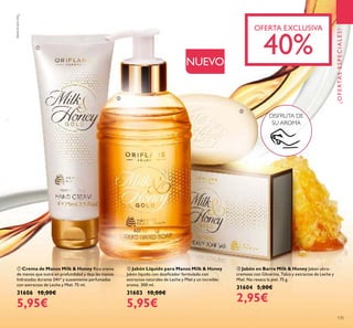 ቢ Crema de Manos Milk & Honey Rica crema
de manos que nutre en profundidad y deja las manos
hidratadas durante 24h* y suavemente perfumadas
con extractos de Leche y Miel. 75 ml.
31606 10,00€
5,95€
ባ Jabón Líquido para Manos Milk & Honey
Jabón líquido con dosiﬁcador formulado con
extractos naturales de Leche y Miel y un increíble
aroma. 300 ml.
31603 10,00€
5,95€
ቤ Jabón en Barra Milk & Honey Jabón ultra-
cremoso con Glicerina, Talco y extractos de Leche y
Miel. No reseca la piel. 75 g.
31604 5,00€
2,95€
NUEVO
DISFRUTA DE
SU AROMA
OFERTA EXCLUSIVA
40%
¡OFERTASESPECIALES!
135
ቢ
ባ
ቤ
*
Testinstrumental
 