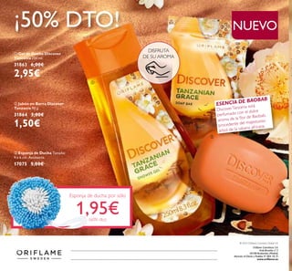 ¡50% DTO!
ቢ Gel de Ducha Discover
Tanzania 250 ml.
31863 6,00€
2,95€
ባ Jabón en Barra Discover
Tanzania 90 g.
31864 3,00€
1,50€
ESENCIA DE BAOBAB
DiscoverTanzania está
perfumado con el dulce
aroma de la ﬂor de Baobab,
procedente del majestuoso
árbol de la sabana africana.
DISFRUTA
DE SU AROMA
NUEVO
ቤ Esponja de Ducha Tamaño:
9 x 6 cm. Accesorio.
17075 5,00€
Esponja de ducha por sólo
1,95€(60% dto)
Oriﬂame Cosméticos S.A.
Avda.Bruselas nº 5
28108 Alcobendas (Madrid)
Atención al Cliente y Pedidos 91 804 18 75
www.oriﬂame.es
ቢ
ባ
ቤ
Catálogo14-2015(2Octubre-21Octubre)
© 2015 Oriﬂame Cosmetics Global S.A.
 