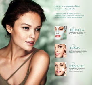 Aplica la Mascarilla Puriﬁcante una
vez a la semana, para limpiar
impurezas y mantener tu piel radiante.
DETOXIFICA
HIDRATA
Utiliza el Serum para dotar a tu piel
de una intensa hidratación y potenciar
los beneﬁcios de tu crema.
Termina tu rutina de belleza con
la Crema Acción Dual que
protege y rejuvenece la piel.
REJUVENECE
Comienza tu rutina de belleza aplicando tu
limpiadora y tónico favorito para preparar la piel
para el tratamiento hidratante o la mascarilla.
Una vez a la semana, revitaliza
tu rostro con Swedish Spa
 
