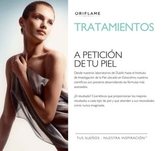 TUS SUEÑOS - NUESTRA INSPIRACIÓNTM
TRATAMIENTOS
A PETICIÓN
DETU PIEL
Desde nuestros laboratorios de Dublín hasta el Instituto
de Investigación de la Piel ubicado en Estocolmo, nuestros
cientíﬁcos son pioneros desarrollando las fórmulas más
avanzados.
¿El resultado? Cosméticos que proporcionan los mejores
resultados a cada tipo de piel y que atienden a sus necesidades
como nunca imaginaste.
 