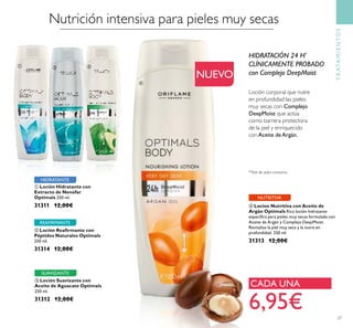 Nutrición intensiva para pieles muy secas
ቢ Loción Hidratante con
Extracto de Nenúfar
Optimals 250 ml.
31311 12,00€
ቤ Loción Suavizante con
Aceite de Aguacate Optimals
250 ml.
31312 12,00€
ባ Loción Reaﬁrmante con
Péptidos Naturales Optimals
250 ml.
31314 12,00€
HIDRATANTE
SUAVIZANTE
REAFIRMANTE
TRATAMIENTOS
NUEVO
Loción corporal que nutre
en profundidad las pieles
muy secas con Complejo
DeepMoist que actúa
como barrera protectora
de la piel y enriquecido
conAceite deArgán.
HIDRATACIÓN 24 H*
CLÍNICAMENTE PROBADO
con Complejo DeepMoist
ብ Locion Nutritiva con Aceite de
Argán Optimals Rica loción hidratante
especíﬁca para pieles muy secas formulada con
Aceite de Argán y Complejo DeepMoist.
Revitaliza la piel muy seca y la nutre en
profundidad. 250 ml.
31313 12,00€
NUTRITIVA
6,95€
CADA UNA
*Test de auto-consumo
27
ቢ ባ ቤ
ብ
 