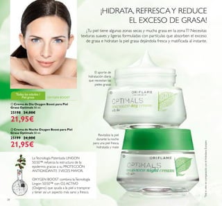 28
ቢ Crema de Día Oxygen Boost para Piel
Grasa Optimals 50 ml.
25198 24,00€
21,95€
ባ Crema de Noche Oxygen Boost para Piel
Grasa Optimals 50 ml.
25199 24,00€
21,95€
*
TestinvitroencomparaciónconelArándanoEuropeo
El aporte de
hidratación diaria
que necesitan las
pieles grasas
Revitaliza la piel
durante la noche
para una piel fresca,
hidratada y mate
¿Tu piel tiene algunas zonas secas y mucha grasa en la zonaT? Necesitas
texturas suaves y ligeras formuladas con partículas que absorben el exceso
de grasa e hidratan la piel grasa dejándola fresca y matiﬁcada al instante.
ቢ
ባ
OXYGEN BOOST
Todas las edades /
Piel grasa
¡HIDRATA, REFRESCAY REDUCE
EL EXCESO DE GRASA!
LaTecnología Patentada LINGON
50:50™ refuerza la estructura de la
epidermis gracias a su PROTECCIÓN
ANTIOXIDANTE 3VECES MAYOR.
OXYGEN BOOST combina laTecnología
Lingon 50:50™ con O2 ACTIVO
(Oxígeno) que ayuda a la piel a transpirar
y tener así un aspecto más sano y fresco.
 