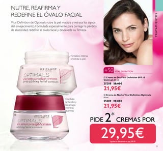 29
ቤ Crema de Día Vital Deﬁnition SPF 10
Optimals 50 ml.
25208 28,00€
21,95€
ብ Crema de Noche Vital Deﬁnition Optimals
50 ml.
25209 28,00€
21,95€
Combate
la ﬂacidez y
las arrugas
mientras
duermes
Vital Deﬁnition de Optimals nutre la piel madura y retrasa los signos
del envejecimiento. Formulada especialmente para corregir la pérdida
de elasticidad, redeﬁnir el óvalo facial y devolverle su ﬁrmeza.
Fortalece, retensa
e hidrata la piel.
PIDE 2*
CREMAS POR
29,95€*iguales o diferentes en pag.28-29
TRATAMIENTOS
VITAL DEFINITION+50
NUTRE, REAFIRMAY
REDEFINE EL ÓVALO FACIAL
ቤ
ብ
 
