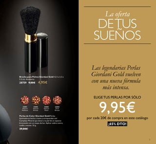 3
Brocha para Polvos Giordani Gold 12.5 x 2.3 x
2.3 cm. Accesorio.
28759 9,00€ 4,95€
32084
Dark
Bronze
32083
Natural
Peach
32082
Natural
Bronze
32081
Natural
Radiance
Perlas de Color Giordani Gold Perlas
iluminadoras hecha a mano y enriquecidas con
Complejo Mineral que dotan a la piel de un aspecto
bronceado con un toque de luz. Aplicar sobre rostro,
cuello y escote. 25 g.
29,00€
Las legendarias Perlas
Giordani Gold vuelven
con una nueva fórmula
más intensa.
La oferta
DETUS
SUEÑOS
¡65% DTO!
ELIGETUS PERLAS POR SÓLO
9,95€por cada 20€ de compra en este catálogo
 