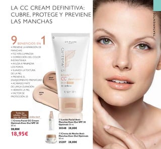 31
LA CC CREAM DEFINITIVA:
CUBRE, PROTEGE Y PREVIENE
LAS MANCHAS
9BENEFICIOS EN1• PREVIENE LA APARICIÓN DE
MANCHAS
•TEZ MÁS LUMINOSA
• CORRECCIÓN DEL COLOR
INSTANTÁNEA
• AYUDA A MINIMIZAR
LOS POROS
• SUAVIZA LATEXTURA
DE LA PIEL
• PREVIENE EL
ENVEJECIMIENTO PREMATURO
• ACABADO MATE
DE LARGA DURACIÓN
• HIDRATA LA PIEL
• FACTOR DE
PROTECCIÓN 20
EVEN OUT
Todas las
edades /Todo
tipo de pieles
TRATAMIENTOS
30346
Light
30347
Medium
ባ Loción Facial Anti-
Manchas Even Out SPF 30
Optimals 50 ml.
30348 28,00€
ቢ Crema Facial CC Cream
Optimals Even Out SPF 20
50 ml.
28,00€
18,95€ ቤ Crema de Noche Anti-
Manchas Even Out Optimals
50 ml.
25207 28,00€
ቢ
ባ
ቤ
 
