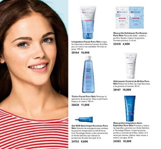 Hidratante Control de Brillos Pure
Skin Reduce los brillos, las imperfecciones
y los granitos al instante. 50 ml.
20167 10,00€
Limpiadora Facial Pure Skin Limpia
las impurezas y elimina el exceso de brillos
para un rostro más saludable. Fórmula no
grasa. 150 ml.
20164 10,00€
Tónico Facial Pure Skin Minimizar la
apariencia de los poros. Deja tu piel fresca,
limpia y no reseca. 150 ml.
20620 11,00€
Gel SOS Anti-Imperfecciones Pure
Skin Solución de emergencia que combate
los granitos inesperados en sólo 8 horas.
Con Tecnología Detect y alto concentrado
en Ácido Salicílico que reducen la
producción de sebo de la piel. 6 ml.
24752 9,00€
Mascarilla Limpiadora Anti-
Espinillas Pure Skin Previene y reduce
las espinillas y granitos con Ácido Salicílico
y Tecnología Detect. Limpia los poros,
puriﬁca y controla los brillos. Úsala 1 ó 2
veces por semana. Aplicar, dejar actuar y
aclarar con agua. 50 ml.
24202 10,00€
Mascarilla Exfoliante Puriﬁcante
Pure Skin Mascarilla doble - exfolia y
puriﬁca. Ayuda a reducir los granitos.
Formato práctico. 2 x 6 ml.
22418 4,00€
 