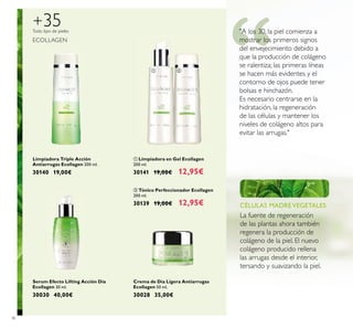 36
Limpiadora Triple Acción
Antiarrugas Ecollagen 200 ml.
30140 19,00€
ቢ Limpiadora en Gel Ecollagen
200 ml.
30141 19,00€ 12,95€
ባ Tónico Perfeccionador Ecollagen
200 ml.
30139 19,00€ 12,95€
Crema de Día Ligera Antiarrugas
Ecollagen 50 ml.
30028 35,00€
Serum Efecto Lifting Acción Día
Ecollagen 30 ml.
30030 40,00€
Todo tipo de pieles
+35
ECOLLAGEN
CÉLULAS MADRE VEGETALES
La fuente de regeneración
de las plantas ahora también
regenera la producción de
colágeno de la piel. El nuevo
colágeno producido rellena
las arrugas desde el interior,
tersando y suavizando la piel.
"A los 30, la piel comienza a
mostrar los primeros signos
del envejecimiento debido a
que la producción de colágeno
se ralentiza; las primeras líneas
se hacen más evidentes y el
contorno de ojos puede tener
bolsas e hinchazón.
Es necesario centrarse en la
hidratación, la regeneración
de las células y mantener los
niveles de colágeno altos para
evitar las arrugas."
ቢ ባ
 