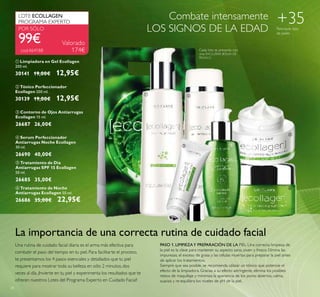 38
+35Para todo tipo
de pieles
Combate intensamente
LOS SIGNOS DE LA EDAD
ቤ Contorno de Ojos Antiarrugas
Ecollagen 15 ml.
26687 26,00€
ብ Serum Perfeccionador
Antiarrugas Noche Ecollagen
30 ml.
26690 40,00€
ቦ Tratamiento de Día
Antiarrugas SPF 15 Ecollagen
50 ml.
26685 35,00€
La importancia de una correcta rutina de cuidado facial
Una rutina de cuidado facial diaria es el arma más efectiva para
combatir el paso del tiempo en tu piel. Para facilitarte el proceso,
te presentamos los 4 pasos esenciales y detallados que tu piel
requiere para mostrar toda su belleza en sólo 2 minutos, dos
veces al día. ¡Invierte en tu piel y experimenta los resultados que te
ofrecen nuestros Lotes del Programa Experto en Cuidado Facial!
PASO 1. LIMPIEZAY PREPARACIÓN DE LA PIEL Una correcta limpieza de
la piel es la clave para mantener su aspecto sano, joven y fresco. Elimina las
impurezas, el exceso de grasa y las células muertas para preparar la piel antes
de aplicar los tratamientos.
Siempre que sea posible, se recomienda utilizar un tónico que potencie el
efecto de la limpiadora. Gracias a su efecto astringente, elimina los posibles
restos de maquillaje y minimiza la apariencia de los poros abiertos, calma,
suaviza y re-equilibra los niveles de pH de la piel.
Cada lote se presenta con
una EXCLUSIVA BOLSA DE
REGALO
99€
LOTE ECOLLAGEN
PROGRAMA EXPERTO
cod.464188
Valorado
174€
ቢ ባ
ቤ ብ
ቦ
ቧ
POR SÓLO
ቧ Tratamiento de Noche
Antiarrugas Ecollagen 50 ml.
26686 35,00€ 22,95€
ባ Tónico Perfeccionador
Ecollagen 200 ml.
30139 19,00€ 12,95€
ቢ Limpiadora en Gel Ecollagen
200 ml.
30141 19,00€ 12,95€
 