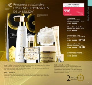 39
ቦ Contorno de Ojos Time
Reversing SkinGenist™ 15 ml.
24665 26,00€
ቢ Limpiadora
Rejuvenecedora Time
Reversing SkinGenist™ 150 ml.
25261 20,00€
ባ Serum Día y Noche Time
Reversing Skin Genist™ 30 ml.
24217 40,00€
Rejuvenece y actúa sobre
LOS GENES RESPONSABLES
DE LA BELLEZA
*
PASO 2. OJOS La delicada piel del contorno de ojos requiere un cuidado especíﬁco ya que es
donde aparecen por primera vez los signos de la edad.
Los contornos de ojos están formulados para localizar y tratar las necesidades especíﬁcas de
esta zona como ojeras, bolsas y arrugas.
PASO 3. POTENCIA
Los serums y las cápsulas contienen altos niveles de ingredientes activos concentrados que
potencian la acción de los tratamientos hidratantes posteriores. Su textura ligera facilita una
rápida absorción.
PASO 4. HIDRATAY NUTRE Los tratamientos
antienvejecimientos de día y de noche son el paso ﬁnal
deﬁnitivo para mantener la juventud de tu piel.
Los tratamientos de día protegen la piel de las agresiones
del medio ambiente mientras que los de noche ayudan a
regenerarla mientras duermes.
+45Para pieles
maduras
2MINUTOS
veces al día
*Testdeconsumorealizadoen103mujeresdemásde45años.
Cada lote se presenta con
una EXCLUSIVA BOLSA DE
REGALO
99€
LOTE TIME REVERSING
PROGRAMA EXPERTO
cod.464187
Valorado
158€
TRATAMIENTOS
ቢ
ባ
ቤ
ብ
ቦ
ቤ Crema de Día Time
Reversing SkinGenist™ SPF 15
50 ml.
24181 36,00€ 29,95€
ብ Crema de Noche Time
Reversing SkinGenist™ 50 ml.
24184 36,00€ 24,95€
 