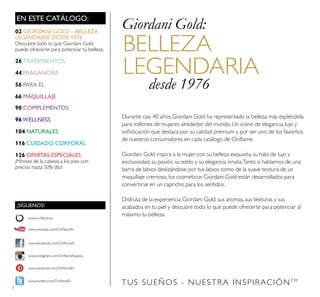 4
TUS SUEÑOS - NUESTRA INSPIRACIÓNTM
EN ESTE CATÁLOGO:
Durante casi 40 años Giordani Gold ha representado la belleza más espléndida
para millones de mujeres alrededor del mundo. Un icono de elegancia, lujo y
soﬁsticación que destaca por su calidad premium y por ser uno de los favoritos
de nuestros consumidores en cada catálogo de Oriﬂame.
Giordani Gold inspira a la mujer con su belleza exquisita, su halo de lujo y
exclusividad, su pasión, su estilo y su elegancia innata.Tanto si hablamos de una
barra de labios deslizándose por tus labios como de la suave textura de un
maquillaje cremoso, los cosméticos Giordani Gold están desarrollados para
convertirse en un capricho para los sentidos.
Disfruta de la experiencia Giordani Gold, sus aromas, sus texturas y sus
acabados en tu piel y descubre todo lo que puede ofrecerte para potenciar al
máximo tu belleza.
BELLEZA
LEGENDARIA
desde 1976
Giordani Gold:
¡SÍGUENOS!
www.facebook.com/OriﬂameEs
www.instagram.com/OriﬂameEspana
www.oriﬂame.es
www.pinterest.com/OriﬂameEs
www.twitter.com/OriﬂameEs
www.youtube.com/OriﬂameEs
02 GIORDANI GOLD – BELLEZA
LEGENDARIA DESDE 1976
Descubre todo lo que Giordani Gold
puede ofrecerte para potenciar tu belleza.
26 TRATAMIENTOS
44 FRAGANCIAS
56 PARA ÉL
66 MAQUILLAJE
90 COMPLEMENTOS
96WELLNESS
104 NATURALES
116 CUIDADO CORPORAL
126 OFERTAS ESPECIALES
¡Mímate de la cabeza a los pies con
precios hasta 50% dto!
 