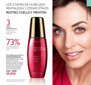41
Serum Rejuvenecedor Rostro
y Cuello Time Reversing
Intense SkinGenistII™ Serum
Rejuvenecedor para rostro y cuello.
Enriquecido con potentes
ingredientes activos que mejoran la
ﬁrmeza, la sequedad y la elasticidad
de la piel para un rostro con efecto
lifting. Para mejores resultados,
aplicar bajo la crema de Día y/o
Noche Time Reversing. 30 ml.
30836 40,00€
29,95€
3ZONAS
PROBLEMÁTICAS:
Actúa en rostro,
cuello y línea de la
mandíbula.
El
73%tiene plena conﬁanza en
mostrar la belleza de su
cuello*
*
Evaluación sobre 79 mujeres usando el Serum
Time Reversing Intense durante 6 semanas
TRATAMIENTOS
LOS 3 GENES DE LA BELLEZA
REVITALIZAN 3 ZONASVITALES:
ROSTRO, CUELLOY MENTÓN
 