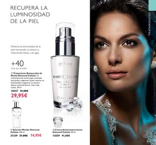 43
ቤ Crema Antienvejecimiento
Diamond Cellular 50 ml.
13659 41,00€
ቢ Tratamiento Restaurador de
Noche Diamond Cellular Un
tratamiento de noche súper avanzado
que ayuda a regenerar la piel, mejorar su
luminosidad y regenerar su textura.
Aplicar antes de dormir. Usar cada
noche. 30 ml.
18437 41,00€
29,95€
ባ Solución Micelar Diamond
Cellular 200 ml.
21339 21,00€ 14,95€
RECUPERA LA
LUMINOSIDAD
DE LA PIEL
Potencia la luminosidad de la
piel renovando su textura y
reduciendo líneas y arrugas.
TRATAMIENTOS
+40Todo tipo de pieles
ቢ
ባ
ቤ
 
