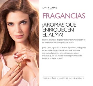TUS SUEÑOS – NUESTRA INSPIRACIÓN™
FRAGANCIAS
¡AROMAS QUE
ENRIQUECEN
EL ALMA!
Estamos orgullosos de poder trabajar con una selección de
los perfumistas más prestigiosos del mundo.
Junto a ellos, y gracias a su dilatada experiencia participando
en la creación de perfumes de marcas de renombre
internacional, podemos ofrecerte esencias únicas y
exclusivas. ¡Cada una ha sido diseñada para impulsarte,
inspirarte y... liberar tu alma!
 