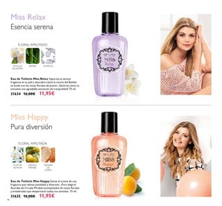 46
Eau de Toilette Miss Happy Siente el aroma de una
fragancia que rebosa jovialidad y diversión. ¡Pura alegría!
Acordes de Ciruela Mirabel acompañados de notas ﬂorales
y amaderadas que despertarán todos tus sentidos. 75 ml.
31635 16,00€ 11,95€
Eau de Toilette Miss Relax Vaporiza su serena
fragancia en tu piel y descubre cómo la caricia del Bambú
se funde con las notas ﬂorales de Jazmín. ¡Sentirás cómo te
envuelve una agradable sensación de tranquilidad! 75 ml.
31634 16,00€ 11,95€
Miss Happy
FLOR DE
AZAHAR
CIRUELA
MIRABEL
MADERA
DE
CEDRO
FLORAL AFRUTADA
Pura diversión
PÉTALOS
DE JAZMÍN
Miss Relax
Esencia serena
FLORAL AFRUTADO
BAMBÚ ALMIZCLE
 