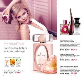 52
Eau de Toilette My Naked Truth 50 ml.
31121 29,00€ 21,95€
OSMANTO
JAPONÉS
FLOR DE
MANZANA
AFRUTADAY AMADERADA
FLOR DE
ALGODÓN
My NakedTruth
Tu verdadera belleza
es tu verdadero yo
ቢ Eau de Toilette SOLAR
Sorprendente combinación de notas ﬂorales,
afrutadas y acuáticas. Un eau de toilette con
notas de zumo de Melón con aroma de
néctar de Hibisco y aderezados con un toque
urbano. 50 ml.
31296 20,00€ 14,95€
ባ Eau de Toilette Enigma
Encantadoras notas de Rosa Negra y Jazmín
se funden con la sensualidad del Pachuli.
50 ml.
13850 29,00€ 21,95€
EXISTENCIAS LIMITADAS
ቤ Eau de Toilette Power Woman
Descubre el fascinante aroma del Eau de
Toilette Power Woman: una especiada
combinación de Jengibre, Rosa y Pachuli que
evoca la esencia de la mujer de éxito. 50 ml.
26769 29,00€ 23,95€
ቢ
ባ ቤ
 