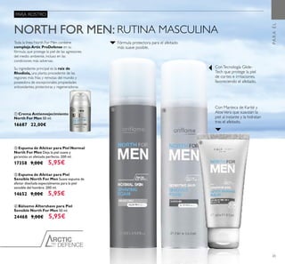 PRO
DEFENCE
65
ቢ Crema Antienvejecimiento
North For Men 50 ml.
16687 22,00€
ብ Bálsamo Aftershave para Piel
Sensible North For Men 50 ml.
24468 9,00€ 5,95€
ቤ Espuma de Afeitar para Piel
Sensible North For Men Suave espuma de
afeitar diseñada especialmente para la piel
sensible del hombre. 200 ml.
14652 9,00€ 5,95€
ባ Espuma de Afeitar para Piel Normal
North For Men Deja la piel suave y
garantiza un afeitado perfecto. 200 ml.
17358 9,00€ 5,95€
Toda la línea North For Men contiene
complejo Artic ProDefense en su
fórmula, que protege la piel de las agresiones
del medio ambiente, incluso en las
condiciones más adversas.
Su ingrediente principal es la raíz de
Rhodiola, una planta procedente de las
regiones más frías y remotas del mundo y
poseedora de excepcionales propiedades
antioxidantes, protectoras y regeneradoras.
NORTH FOR MEN: RUTINA MASCULINA
Con Manteca de Karité y
AloeVera que suavizan la
piel al instante y la hidratan
tras el afeitado.
ConTecnología Glide-
Tech que protege la piel
de cortes e irritaciones,
favoreciendo el afeitado.
Fórmula protectora para el afeitado
más suave posible.
PARA ROSTRO
PARAÉL
ቢ ባ ቤ
ብ
 