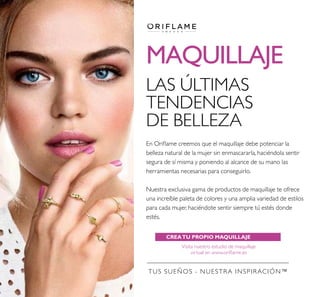 MAQUILLAJE
CREATU PROPIO MAQUILLAJEVIRTUAL
Visita nuestro estudio de maquillaje
virtual en www.oriﬂame.es
TUS SUEÑOS - NUESTRA INSPIRACIÓN™
LAS ÚLTIMAS
TENDENCIAS
DE BELLEZA
En Oriﬂame creemos que el maquillaje debe potenciar la
belleza natural de la mujer sin enmascararla, haciéndola sentir
segura de sí misma y poniendo al alcance de su mano las
herramientas necesarias para conseguirlo.
Nuestra exclusiva gama de productos de maquillaje te ofrece
una increíble paleta de colores y una amplia variedad de estilos
para cada mujer, haciéndote sentir siempre tú estés donde
estés.
 