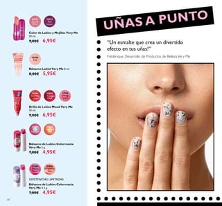 68
30511
Lovely
Pink
30512
Red
Impact
Color de Labios y Mejillas Very Me
10 ml.
9,00€ 6,95€
20396
Pink
Bálsamo Labial Very Me 8 ml.
8,00€ 5,95€
24594
Feel The
Love
24595
Happy
Glow
24596
Daring
Spirit
Brillo de Labios Mood Very Me
10 ml.
9,00€ 6,95€
Bálsamo de Labios Colormanía
Very Me 5 g.
7,00€ 4,95€
31866
Orange
Zest
31865
Pink
Menthol
Bálsamo de Labios Colormanía
Very Me 4.5 g.
7,00€ 4,95€
31889
Berry
Punch
31890
Grapefruit
Kiss
UÑAS A PUNTO
“Un esmalte que crea un divertido
efecto en tus uñas!”
Frédérique, Desarrollo de Productos de BellezaVery Me
EXISTENCIAS LIMITADAS
 