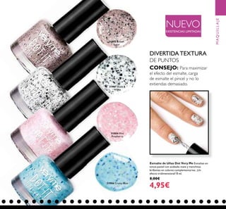 69
Esmalte de Uñas Dot Very Me Esmaltes en
tonos pastel con acabado mate y manchitas
brillantes en colores complementarios. ¡Un
efecto tridimensional! 8 ml.
8,00€
4,95€
DIVERTIDA TEXTURA
DE PUNTOS
CONSEJO: Para maximizar
el efecto del esmalte, carga
de esmalte el pincel y no lo
extiendas demasiado.
31904 Mini
Raspberry
31905 Brown
Sugar
31906 Crusty Blue
31907 Black &
White
NUEVO
EXISTENCIAS LIMITADAS
MAQUILLAJE
 