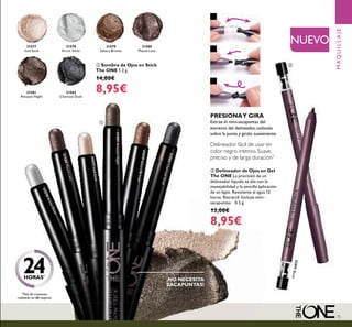 75
¡NO NECESITA
SACAPUNTAS!
31577
Iced Sand
31578
Arctic Silver
31579
Sahara Bronze
31579SaharaBronze
31580
Mauve Lava
31580MauveLava
31581
Amazon Night
31581AmazonNight
31582
Charcoal Dusk
31582CharcoalDusk
ቢ Sombra de Ojos en Stick
The ONE 1.2 g.
14,00€
8,95€
MAQUILLAJE
NUEVO
Delineador fácil de usar en
color negro intenso. Suave,
preciso y de larga duración*
PRESIONAY GIRA
Extrae el mini-sacapuntas del
extremo del delineador, colócalo
sobre la punta y gíralo suavemente.
1
2
3
ባ Delineador de Ojos en Gel
The ONE La precisión de un
delineador líquido se alía con la
manejabilidad y la sencilla aplicación
de un lápiz. Resistente al agua 12
horas. Retráctil. Incluye mini-
sacapuntas. 0.5 g.
13,00€
8,95€
32091Black
ቢ
ባ
31577IcedSand
31578ArcticSilver
*Test de consumo
realizado en 68 mujeres
24HORAS*
 