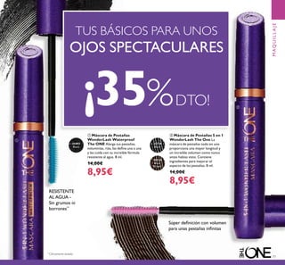 77
30719
Black
30720
Black
Brown
31492
Black
ባ Máscara de Pestañas 5 en 1
WonderLash The One La
máscara de pestañas todo en uno
proporciona una mayor longitud y
un increíble volumen como nunca
antes habías visto. Contiene
ingredientes para mejorar el
aspecto de las pestañas. 8 ml.
14,00€
8,95€
ቢ Máscara de Pestañas
WonderLash Waterproof
The ONE Alarga tus pestañas,
voluminiza, riza, las deﬁne una a una
y las cuida con su increíble fórmula
resistente al agua. 8 ml.
14,00€
8,95€
Súper deﬁnición con volumen
para unas pestañas inﬁnitas
¡35%DTO!
TUS BÁSICOS PARA UNOS
OJOS SPECTACULARES
MAQUILLAJE
ቢ
ባ
RESISTENTE
AL AGUA -
Sin grumos ni
borrones**
**
Clínicamente testado
 