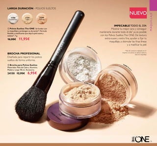 79
LARGA DURACIÓN - POLVOS SUELTOS
31598
Translucent
31599
Light
31600
Medium
*Test de consumo realizado en 61
mujeres. Los polvos se aplican sobre tu
base de maquillaje.
MAQUILLAJE
ቢ Polvos Sueltos The ONE Se funden con
tu maquillaje y prolongan su duración*. Fórmula
ﬂexible y matiﬁcante que deja la piel suave y
sedosa*. 7 g.
16,00€ 11,95€
NUEVO
IMPECABLE TODO EL DÍA
Mostrar tu mejor cara y conseguir
mantenerla durante todo el día*
ya es posible
con los Polvos SueltosThe ONE. De textura
extra-suave y extra ﬁna, ayudan a ﬁjar tu
maquillaje, a disimular las ﬁnas líneas
y a matiﬁcar la piel.
ባ Brocha para Polvos Sueltos
Materiales: Pelo de Cabra, Aluminio,
Madera. Largo 18 cm. Accesorio.
24150 12,95€ 6,95€
BROCHA PROFESIONAL
Diseñada para repartir los polvos
sueltos de forma uniforme.
31598 Translu
cent
31599 Light
31600 Mediu
m
ቢ
ባ
 