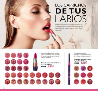 80
Barra de labios Colour Stylist 5
en 1 The ONE 4 g.
12,00€ 8,95€
¡No temas experimentar con tus
labios! Encontrarás tanta variedad
de barras de labios que no sabrás
con cuál quedarte.
31438
Coral
Ideal
31435
Perfect
Pink
31436
Clover
Haze
31440
Smoke
Red
31434
Spicy
Nude
31439
Real
Red
31433
Nude
Rose
31437
Vibrant
Pink
31829
Dark
Plum
Perﬁlador de Labios Colour
Stylist The ONE 0.3 g.
10,00€ 6,95€
30653
Pretty
Petal
30654
Showcase
Pink
30655
Uptown
Rose
30656
Pink
Mayﬂower
30657
Catwalk
Pink
30658
Garnet
Attraction
30659
Fuchsia
Hype
30660
Pink
Lady
30661
Clover
Haze
30662
Posh
Plum
30663
Mysterious
Pink
30664
Cranberry
Blush
30665
Warm
Peach
30666
Coral
Charisma
30667
Sweet
Tangerine
30668
Coral
Ideal
30669
Red
Devotion
30671
Red
Passion
30672
Irresistible
Red
30673
Red Haute
Couture
30674
Smoke
Red
30675
VIP
Beige
30676
Chic In
Taupe
30677
Warm
Nude
30678
Beige
Collection
30679
Vintage
Rose
30680
Nude
Elegance
30681
Reﬁned
Mauve
30682
Red
Copper
30670
London
Red
Formulado con suaves
pigmentos y Ácido Hialurónico
para ofrecer el máximo confort.
Multitud de efectos, un amplio abanico de
colores y estilos inﬁnitos - son sólo algunas
de las razones por las que tus labios eligen
The ONE.
LOS CAPRICHOS
DE TUS
LABIOS
Lamodelolleva:BarradelabiosColourStylist5en1TheONE30654ShowcasePink.
 