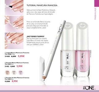 83
ቢ Lápiz Blanco Manicura Francesa
The ONE 1.9 g.
31480 8,00€ 5,95€
ባ Esmalte Blanco Manicura Francesa
The ONE 8 ml.
31482 8,00€ 5,95€
31476
Peach
Pearl
31477
Ivory
Veil
31478
Rose
Lace
31478RoseLace
ቤ Esmalte de Uñas Manicura Francesa
The ONE 8 ml.
12,00€ 8,95€
TUTORIAL MANICURA FRANCESA:
Aplica primero la Base Protectora. Después,
aplica una o dos capas del tono de Esmalte
de Manicura Francesa que hayas elegido.
Pinta con el Esmalte Blanco la punta
de tus uñas con el pincel de alta
precisión. Deja que el Esmalte se
seque completamente y ¡listo!
¿NOTIENESTIEMPO?
¡No te preocupes! con nuestro
Lápiz Blanco lo harás más rápido.
Simplemente pinta la punta de tus
uñas por DEBAJO y ¡listo!
MAQUILLAJE
ቢ
ባ ቤ
 