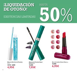 84
Máscara de Pestañas Hyper
Stretch 8 ml.
12,00€
7,95€
24306
Black
Barra de Labios Colour Drop 2 g.
12,00€
6,95€
24307
prune
26908
Drop of
Fuchsia
26904
Beige
Dew
26906
Peach
Sensation
26907
Melting
Pink
26910
Glossy
Berry
26911
Brown
Fusion
26905
Rose
Elixir
26909
Liquid
Red
HASTA
50%EXISTENCIAS LIMITADAS
¡LIQUIDACIÓN
DE OTOÑO!
Máscara Nutritiva de Pestañas
12 ml.
10738 8,00€
4,95€
 