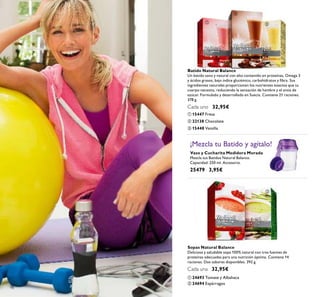 98
ቢ 15447 Fresa
ቤ 15448 Vainilla
ባ 22138 Chocolate
Batido Natural Balance
Un batido sano y natural con alto contenido en proteínas, Omega 3
y ácidos grasos, bajo índice glucémico, carbohidratos y ﬁbra. Sus
ingredientes naturales proporcionan los nutrientes exactos que tu
cuerpo necesita, reduciendo la sensación de hambre y el ansia de
azúcar. Formulado y desarrollado en Suecia. Contiene 21 raciones.
378 g.
Cada uno 32,95€
Vaso y Cucharita Medidora Morada
Mezcla tus Batidos Natural Balance.
Capacidad: 250 ml. Accesorio.
25479 3,95€
¡Mezcla tu Batido y agítalo!
ቢ 24693 Tomate y Albahaca
Sopas Natural Balance
Deliciosa y saludable sopa 100% natural con tres fuentes de
proteínas adecuadas para una nutrición óptima. Contiene 14
raciones. Dos sabores disponibles. 392 g.
Cada una 32,95€
ባ 24694 Espárragos
ቢ
ባ
ቤ
ቢ
ባ
 