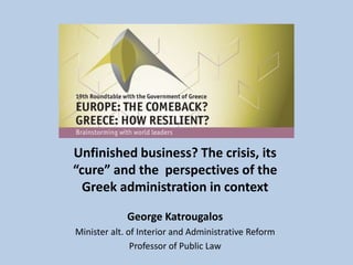 Unfinished business? The crisis, its
“cure” and the perspectives of the
Greek administration in context
George Katrougalos
Minister alt. of Interior and Administrative Reform
Professor of Public Law
 