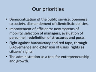 Our priorities
• Democratization of the public service: openness
to society, dismantlement of clientelistic policies.
• Improvement of efficiency: new systems of
mobility, selection of managers, evaluation of
personnel, redefinition of structures and posts.
• Fight against bureaucracy and red tape, through
E-governance and extension of users’ rights as
citizens’ rights.
• The administration as a tool for entrepreneurship
and growth.
 