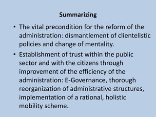 Summarizing
• The vital precondition for the reform of the
administration: dismantlement of clientelistic
policies and change of mentality.
• Establishment of trust within the public
sector and with the citizens through
improvement of the efficiency of the
administration: E-Governance, thorough
reorganization of administrative structures,
implementation of a rational, holistic
mobility scheme.
 