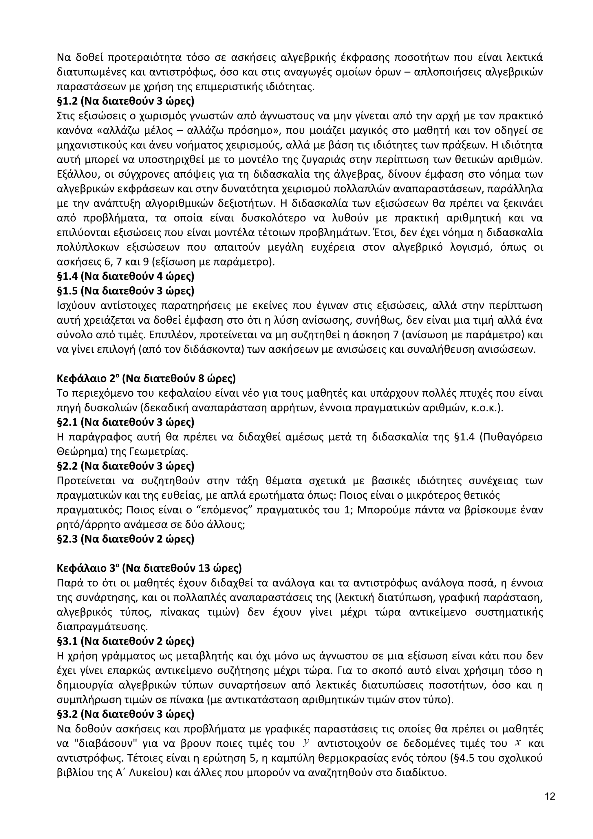 Να δοθεί προτεραιότητα τόσο σε ασκήσεις αλγεβρικής έκφρασης ποσοτήτων που είναι λεκτικά
διατυπωμένες και αντιστρόφως, όσο και στις αναγωγές ομοίων όρων – απλοποιήσεις αλγεβρικών
παραστάσεων με χρήση της επιμεριστικής ιδιότητας.
§1.2 (Να διατεθούν 3 ώρες)
Στις εξισώσεις ο χωρισμός γνωστών από άγνωστους να μην γίνεται από την αρχή με τον πρακτικό
κανόνα «αλλάζω μέλος – αλλάζω πρόσημο», που μοιάζει μαγικός στο μαθητή και τον οδηγεί σε
μηχανιστικούς και άνευ νοήματος χειρισμούς, αλλά με βάση τις ιδιότητες των πράξεων. Η ιδιότητα
αυτή μπορεί να υποστηριχθεί με το μοντέλο της ζυγαριάς στην περίπτωση των θετικών αριθμών.
Εξάλλου, οι σύγχρονες απόψεις για τη διδασκαλία της άλγεβρας, δίνουν έμφαση στο νόημα των
αλγεβρικών εκφράσεων και στην δυνατότητα χειρισμού πολλαπλών αναπαραστάσεων, παράλληλα
με την ανάπτυξη αλγοριθμικών δεξιοτήτων. Η διδασκαλία των εξισώσεων θα πρέπει να ξεκινάει
από προβλήματα, τα οποία είναι δυσκολότερο να λυθούν με πρακτική αριθμητική και να
επιλύονται εξισώσεις που είναι μοντέλα τέτοιων προβλημάτων. Έτσι, δεν έχει νόημα η διδασκαλία
πολύπλοκων εξισώσεων που απαιτούν μεγάλη ευχέρεια στον αλγεβρικό λογισμό, όπως οι
ασκήσεις 6, 7 και 9 (εξίσωση με παράμετρο).
§1.4 (Να διατεθούν 4 ώρες)
§1.5 (Να διατεθούν 3 ώρες)
Ισχύουν αντίστοιχες παρατηρήσεις με εκείνες που έγιναν στις εξισώσεις, αλλά στην περίπτωση
αυτή χρειάζεται να δοθεί έμφαση στο ότι η λύση ανίσωσης, συνήθως, δεν είναι μια τιμή αλλά ένα
σύνολο από τιμές. Επιπλέον, προτείνεται να μη συζητηθεί η άσκηση 7 (ανίσωση με παράμετρο) και
να γίνει επιλογή (από τον διδάσκοντα) των ασκήσεων με ανισώσεις και συναλήθευση ανισώσεων.
Κεφάλαιο 2ο
(Να διατεθούν 8 ώρες)
Το περιεχόμενο του κεφαλαίου είναι νέο για τους μαθητές και υπάρχουν πολλές πτυχές που είναι
πηγή δυσκολιών (δεκαδική αναπαράσταση αρρήτων, έννοια πραγματικών αριθμών, κ.ο.κ.).
§2.1 (Να διατεθούν 3 ώρες)
Η παράγραφος αυτή θα πρέπει να διδαχθεί αμέσως μετά τη διδασκαλία της §1.4 (Πυθαγόρειο
Θεώρημα) της Γεωμετρίας.
§2.2 (Να διατεθούν 3 ώρες)
Προτείνεται να συζητηθούν στην τάξη θέματα σχετικά με βασικές ιδιότητες συνέχειας των
πραγματικών και της ευθείας, με απλά ερωτήματα όπως: Ποιος είναι ο μικρότερος θετικός
πραγματικός; Ποιος είναι ο “επόμενος” πραγματικός του 1; Μπορούμε πάντα να βρίσκουμε έναν
ρητό/άρρητο ανάμεσα σε δύο άλλους;
§2.3 (Να διατεθούν 2 ώρες)
Κεφάλαιο 3ο
(Να διατεθούν 13 ώρες)
Παρά το ότι οι μαθητές έχουν διδαχθεί τα ανάλογα και τα αντιστρόφως ανάλογα ποσά, η έννοια
της συνάρτησης, και οι πολλαπλές αναπαραστάσεις της (λεκτική διατύπωση, γραφική παράσταση,
αλγεβρικός τύπος, πίνακας τιμών) δεν έχουν γίνει μέχρι τώρα αντικείμενο συστηματικής
διαπραγμάτευσης.
§3.1 (Να διατεθούν 2 ώρες)
Η χρήση γράμματος ως μεταβλητής και όχι μόνο ως άγνωστου σε μια εξίσωση είναι κάτι που δεν
έχει γίνει επαρκώς αντικείμενο συζήτησης μέχρι τώρα. Για το σκοπό αυτό είναι χρήσιμη τόσο η
δημιουργία αλγεβρικών τύπων συναρτήσεων από λεκτικές διατυπώσεις ποσοτήτων, όσο και η
συμπλήρωση τιμών σε πίνακα (με αντικατάσταση αριθμητικών τιμών στον τύπο).
§3.2 (Να διατεθούν 3 ώρες)
Να δοθούν ασκήσεις και προβλήματα με γραφικές παραστάσεις τις οποίες θα πρέπει οι μαθητές
να "διαβάσουν" για να βρουν ποιες τιμές του y αντιστοιχούν σε δεδομένες τιμές του x και
αντιστρόφως. Τέτοιες είναι η ερώτηση 5, η καμπύλη θερμοκρασίας ενός τόπου (§4.5 του σχολικού
βιβλίου της Α΄ Λυκείου) και άλλες που μπορούν να αναζητηθούν στο διαδίκτυο.
12
 