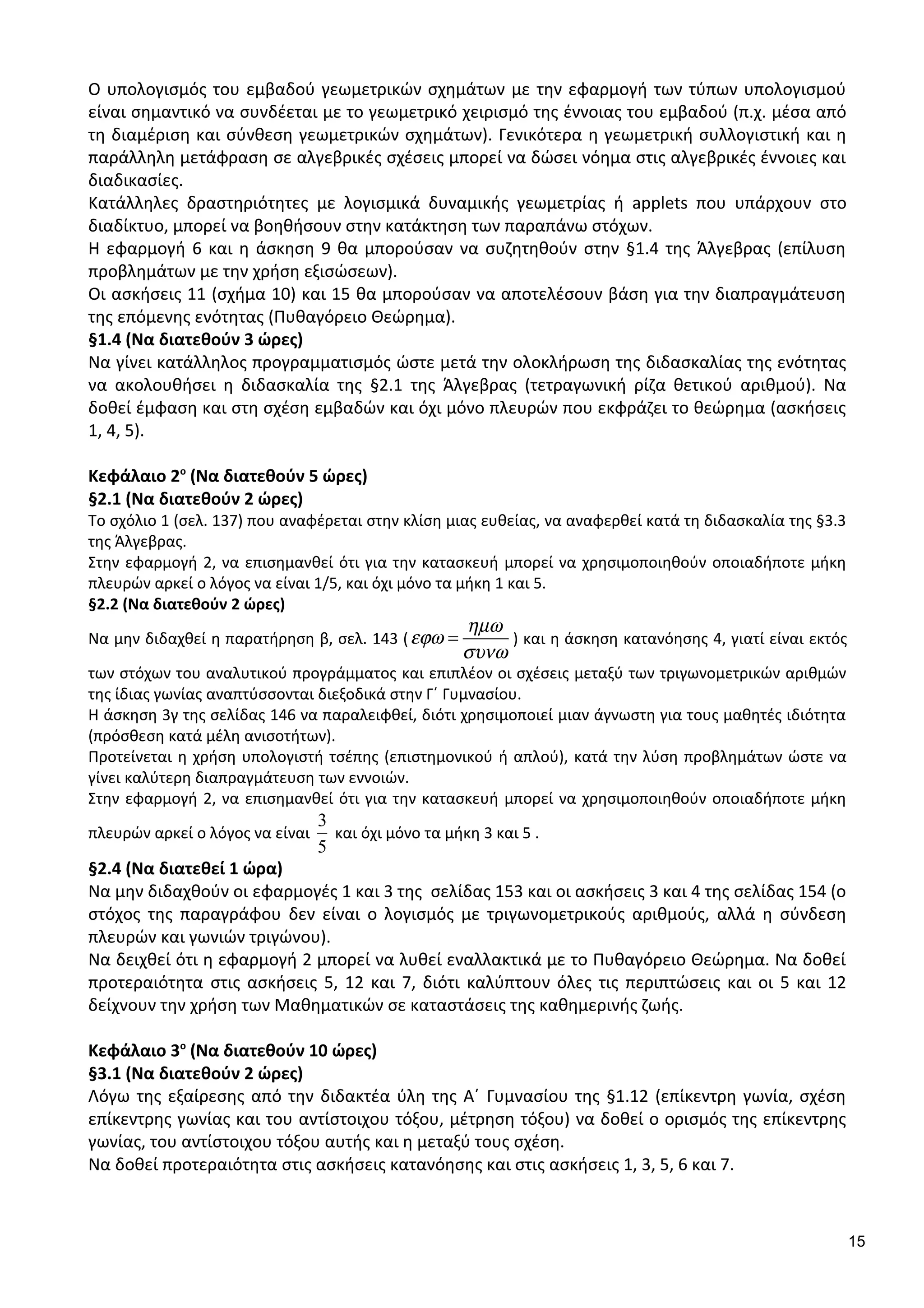 Ο υπολογισμός του εμβαδού γεωμετρικών σχημάτων με την εφαρμογή των τύπων υπολογισμού
είναι σημαντικό να συνδέεται με το γεωμετρικό χειρισμό της έννοιας του εμβαδού (π.χ. μέσα από
τη διαμέριση και σύνθεση γεωμετρικών σχημάτων). Γενικότερα η γεωμετρική συλλογιστική και η
παράλληλη μετάφραση σε αλγεβρικές σχέσεις μπορεί να δώσει νόημα στις αλγεβρικές έννοιες και
διαδικασίες.
Κατάλληλες δραστηριότητες με λογισμικά δυναμικής γεωμετρίας ή applets που υπάρχουν στο
διαδίκτυο, μπορεί να βοηθήσουν στην κατάκτηση των παραπάνω στόχων.
Η εφαρμογή 6 και η άσκηση 9 θα μπορούσαν να συζητηθούν στην §1.4 της Άλγεβρας (επίλυση
προβλημάτων με την χρήση εξισώσεων).
Οι ασκήσεις 11 (σχήμα 10) και 15 θα μπορούσαν να αποτελέσουν βάση για την διαπραγμάτευση
της επόμενης ενότητας (Πυθαγόρειο Θεώρημα).
§1.4 (Να διατεθούν 3 ώρες)
Να γίνει κατάλληλος προγραμματισμός ώστε μετά την ολοκλήρωση της διδασκαλίας της ενότητας
να ακολουθήσει η διδασκαλία της §2.1 της Άλγεβρας (τετραγωνική ρίζα θετικού αριθμού). Να
δοθεί έμφαση και στη σχέση εμβαδών και όχι μόνο πλευρών που εκφράζει το θεώρημα (ασκήσεις
1, 4, 5).
Κεφάλαιο 2ο
(Να διατεθούν 5 ώρες)
§2.1 (Να διατεθούν 2 ώρες)
Το σχόλιο 1 (σελ. 137) που αναφέρεται στην κλίση μιας ευθείας, να αναφερθεί κατά τη διδασκαλία της §3.3
της Άλγεβρας.
Στην εφαρμογή 2, να επισημανθεί ότι για την κατασκευή μπορεί να χρησιμοποιηθούν οποιαδήποτε μήκη
πλευρών αρκεί ο λόγος να είναι 1/5, και όχι μόνο τα μήκη 1 και 5.
§2.2 (Να διατεθούν 2 ώρες)
Να μην διδαχθεί η παρατήρηση β, σελ. 143 (
ηµω
εϕω
συνω
= ) και η άσκηση κατανόησης 4, γιατί είναι εκτός
των στόχων του αναλυτικού προγράμματος και επιπλέον οι σχέσεις μεταξύ των τριγωνομετρικών αριθμών
της ίδιας γωνίας αναπτύσσονται διεξοδικά στην Γ΄ Γυμνασίου.
Η άσκηση 3γ της σελίδας 146 να παραλειφθεί, διότι χρησιμοποιεί μιαν άγνωστη για τους μαθητές ιδιότητα
(πρόσθεση κατά μέλη ανισοτήτων).
Προτείνεται η χρήση υπολογιστή τσέπης (επιστημονικού ή απλού), κατά την λύση προβλημάτων ώστε να
γίνει καλύτερη διαπραγμάτευση των εννοιών.
Στην εφαρμογή 2, να επισημανθεί ότι για την κατασκευή μπορεί να χρησιμοποιηθούν οποιαδήποτε μήκη
πλευρών αρκεί ο λόγος να είναι
3
5
και όχι μόνο τα μήκη 3 και 5 .
§2.4 (Να διατεθεί 1 ώρα)
Να μην διδαχθούν οι εφαρμογές 1 και 3 της σελίδας 153 και οι ασκήσεις 3 και 4 της σελίδας 154 (ο
στόχος της παραγράφου δεν είναι ο λογισμός με τριγωνομετρικούς αριθμούς, αλλά η σύνδεση
πλευρών και γωνιών τριγώνου).
Να δειχθεί ότι η εφαρμογή 2 μπορεί να λυθεί εναλλακτικά με το Πυθαγόρειο Θεώρημα. Να δοθεί
προτεραιότητα στις ασκήσεις 5, 12 και 7, διότι καλύπτουν όλες τις περιπτώσεις και οι 5 και 12
δείχνουν την χρήση των Μαθηματικών σε καταστάσεις της καθημερινής ζωής.
Κεφάλαιο 3ο
(Να διατεθούν 10 ώρες)
§3.1 (Να διατεθούν 2 ώρες)
Λόγω της εξαίρεσης από την διδακτέα ύλη της Α΄ Γυμνασίου της §1.12 (επίκεντρη γωνία, σχέση
επίκεντρης γωνίας και του αντίστοιχου τόξου, μέτρηση τόξου) να δοθεί ο ορισμός της επίκεντρης
γωνίας, του αντίστοιχου τόξου αυτής και η μεταξύ τους σχέση.
Να δοθεί προτεραιότητα στις ασκήσεις κατανόησης και στις ασκήσεις 1, 3, 5, 6 και 7.
15
 