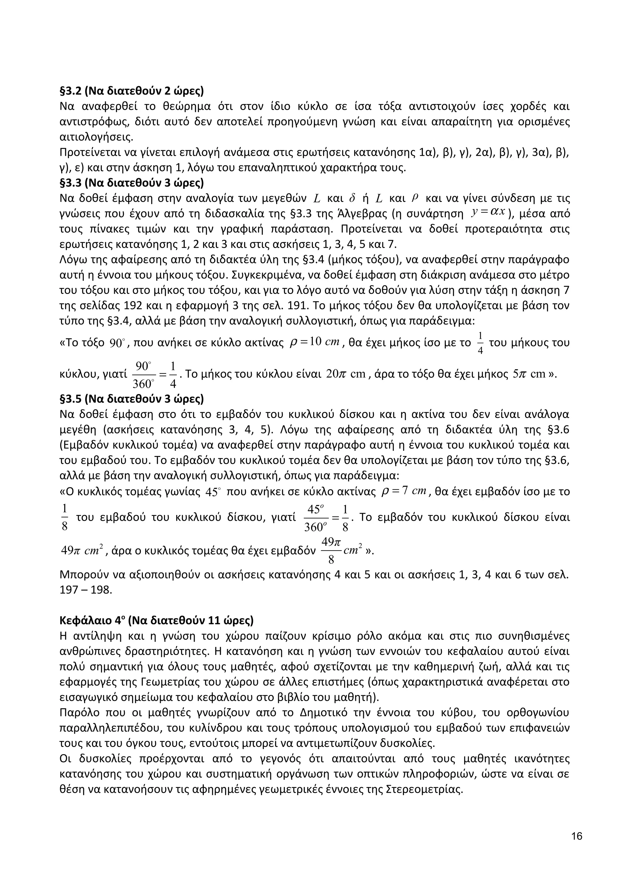 §3.2 (Να διατεθούν 2 ώρες)
Να αναφερθεί το θεώρημα ότι στον ίδιο κύκλο σε ίσα τόξα αντιστοιχούν ίσες χορδές και
αντιστρόφως, διότι αυτό δεν αποτελεί προηγούμενη γνώση και είναι απαραίτητη για ορισμένες
αιτιολογήσεις.
Προτείνεται να γίνεται επιλογή ανάμεσα στις ερωτήσεις κατανόησης 1α), β), γ), 2α), β), γ), 3α), β),
γ), ε) και στην άσκηση 1, λόγω του επαναληπτικού χαρακτήρα τους.
§3.3 (Να διατεθούν 3 ώρες)
Να δοθεί έμφαση στην αναλογία των μεγεθών L και δ ή L και ρ και να γίνει σύνδεση με τις
γνώσεις που έχουν από τη διδασκαλία της §3.3 της Άλγεβρας (η συνάρτηση y xα= ), μέσα από
τους πίνακες τιμών και την γραφική παράσταση. Προτείνεται να δοθεί προτεραιότητα στις
ερωτήσεις κατανόησης 1, 2 και 3 και στις ασκήσεις 1, 3, 4, 5 και 7.
Λόγω της αφαίρεσης από τη διδακτέα ύλη της §3.4 (μήκος τόξου), να αναφερθεί στην παράγραφο
αυτή η έννοια του μήκους τόξου. Συγκεκριμένα, να δοθεί έμφαση στη διάκριση ανάμεσα στο μέτρο
του τόξου και στο μήκος του τόξου, και για το λόγο αυτό να δοθούν για λύση στην τάξη η άσκηση 7
της σελίδας 192 και η εφαρμογή 3 της σελ. 191. Το μήκος τόξου δεν θα υπολογίζεται με βάση τον
τύπο της §3.4, αλλά με βάση την αναλογική συλλογιστική, όπως για παράδειγμα:
«Το τόξο 90o
, που ανήκει σε κύκλο ακτίνας 10 cmρ = , θα έχει μήκος ίσο με το
1
4
του μήκους του
κύκλου, γιατί
90 1
360 4
=
o
o
. Το μήκος του κύκλου είναι 20 cmπ , άρα το τόξο θα έχει μήκος 5 cmπ ».
§3.5 (Να διατεθούν 3 ώρες)
Να δοθεί έμφαση στο ότι το εμβαδόν του κυκλικού δίσκου και η ακτίνα του δεν είναι ανάλογα
μεγέθη (ασκήσεις κατανόησης 3, 4, 5). Λόγω της αφαίρεσης από τη διδακτέα ύλη της §3.6
(Εμβαδόν κυκλικού τομέα) να αναφερθεί στην παράγραφο αυτή η έννοια του κυκλικού τομέα και
του εμβαδού του. Το εμβαδόν του κυκλικού τομέα δεν θα υπολογίζεται με βάση τον τύπο της §3.6,
αλλά με βάση την αναλογική συλλογιστική, όπως για παράδειγμα:
«Ο κυκλικός τομέας γωνίας 45o
που ανήκει σε κύκλο ακτίνας 7 cmρ = , θα έχει εμβαδόν ίσο με το
1
8
του εμβαδού του κυκλικού δίσκου, γιατί
45 1
360 8
o
o
= . Το εμβαδόν του κυκλικού δίσκου είναι
2
49π cm , άρα ο κυκλικός τομέας θα έχει εμβαδόν
249
8
π
cm ».
Μπορούν να αξιοποιηθούν οι ασκήσεις κατανόησης 4 και 5 και οι ασκήσεις 1, 3, 4 και 6 των σελ.
197 – 198.
Κεφάλαιο 4ο
(Να διατεθούν 11 ώρες)
Η αντίληψη και η γνώση του χώρου παίζουν κρίσιμο ρόλο ακόμα και στις πιο συνηθισμένες
ανθρώπινες δραστηριότητες. Η κατανόηση και η γνώση των εννοιών του κεφαλαίου αυτού είναι
πολύ σημαντική για όλους τους μαθητές, αφού σχετίζονται με την καθημερινή ζωή, αλλά και τις
εφαρμογές της Γεωμετρίας του χώρου σε άλλες επιστήμες (όπως χαρακτηριστικά αναφέρεται στο
εισαγωγικό σημείωμα του κεφαλαίου στο βιβλίο του μαθητή).
Παρόλο που οι μαθητές γνωρίζουν από το Δημοτικό την έννοια του κύβου, του ορθογωνίου
παραλληλεπιπέδου, του κυλίνδρου και τους τρόπους υπολογισμού του εμβαδού των επιφανειών
τους και του όγκου τους, εντούτοις μπορεί να αντιμετωπίζουν δυσκολίες.
Οι δυσκολίες προέρχονται από το γεγονός ότι απαιτούνται από τους μαθητές ικανότητες
κατανόησης του χώρου και συστηματική οργάνωση των οπτικών πληροφοριών, ώστε να είναι σε
θέση να κατανοήσουν τις αφηρημένες γεωμετρικές έννοιες της Στερεομετρίας.
16
 
