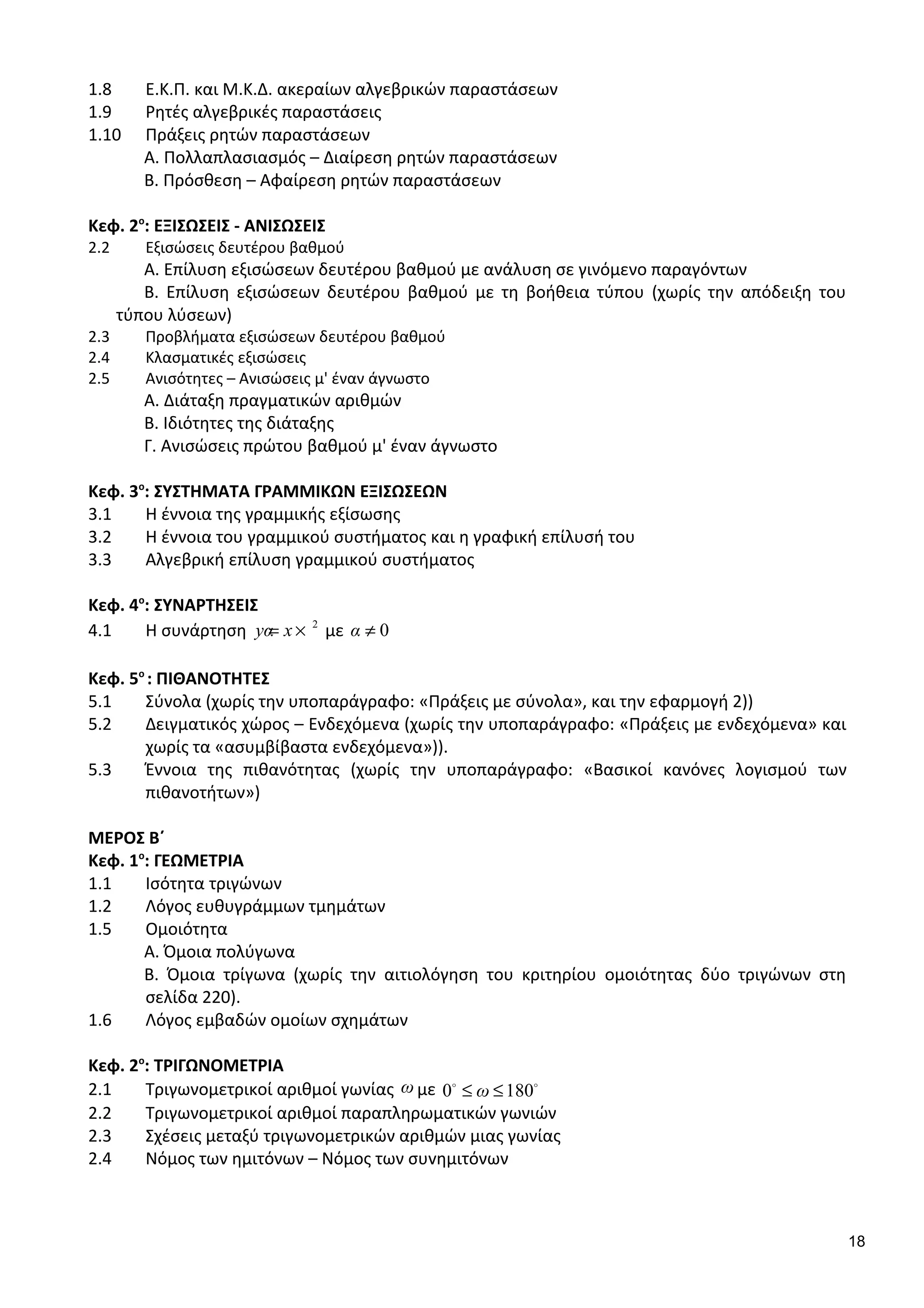 1.8 Ε.Κ.Π. και Μ.Κ.Δ. ακεραίων αλγεβρικών παραστάσεων
1.9 Ρητές αλγεβρικές παραστάσεις
1.10 Πράξεις ρητών παραστάσεων
Α. Πολλαπλασιασμός – Διαίρεση ρητών παραστάσεων
Β. Πρόσθεση – Αφαίρεση ρητών παραστάσεων
Κεφ. 2ο
: ΕΞΙΣΩΣΕΙΣ - ΑΝΙΣΩΣΕΙΣ
2.2 Εξισώσεις δευτέρου βαθμού
Α. Επίλυση εξισώσεων δευτέρου βαθμού με ανάλυση σε γινόμενο παραγόντων
Β. Επίλυση εξισώσεων δευτέρου βαθμού με τη βοήθεια τύπου (χωρίς την απόδειξη του
τύπου λύσεων)
2.3 Προβλήματα εξισώσεων δευτέρου βαθμού
2.4 Κλασματικές εξισώσεις
2.5 Ανισότητες – Ανισώσεις μ' έναν άγνωστο
Α. Διάταξη πραγματικών αριθμών
Β. Ιδιότητες της διάταξης
Γ. Ανισώσεις πρώτου βαθμού μ' έναν άγνωστο
Κεφ. 3ο
: ΣΥΣΤΗΜΑΤΑ ΓΡΑΜΜΙΚΩΝ ΕΞΙΣΩΣΕΩΝ
3.1 Η έννοια της γραμμικής εξίσωσης
3.2 Η έννοια του γραμμικού συστήματος και η γραφική επίλυσή του
3.3 Αλγεβρική επίλυση γραμμικού συστήματος
Κεφ. 4ο
: ΣΥΝΑΡΤΗΣΕΙΣ
4.1 Η συνάρτηση 2
yα x= × με 0α ≠
Κεφ. 5ο
: ΠΙΘΑΝΟΤΗΤΕΣ
5.1 Σύνολα (χωρίς την υποπαράγραφο: «Πράξεις με σύνολα», και την εφαρμογή 2))
5.2 Δειγματικός χώρος – Ενδεχόμενα (χωρίς την υποπαράγραφο: «Πράξεις με ενδεχόμενα» και
χωρίς τα «ασυμβίβαστα ενδεχόμενα»)).
5.3 Έννοια της πιθανότητας (χωρίς την υποπαράγραφο: «Βασικοί κανόνες λογισμού των
πιθανοτήτων»)
ΜΕΡΟΣ Β΄
Κεφ. 1ο
: ΓΕΩΜΕΤΡΙΑ
1.1 Ισότητα τριγώνων
1.2 Λόγος ευθυγράμμων τμημάτων
1.5 Ομοιότητα
Α. Όμοια πολύγωνα
Β. Όμοια τρίγωνα (χωρίς την αιτιολόγηση του κριτηρίου ομοιότητας δύο τριγώνων στη
σελίδα 220).
1.6 Λόγος εμβαδών ομοίων σχημάτων
Κεφ. 2ο
: ΤΡΙΓΩΝΟΜΕΤΡΙΑ
2.1 Τριγωνομετρικοί αριθμοί γωνίας ω με 0 180ω≤ ≤o o
2.2 Τριγωνομετρικοί αριθμοί παραπληρωματικών γωνιών
2.3 Σχέσεις μεταξύ τριγωνομετρικών αριθμών μιας γωνίας
2.4 Νόμος των ημιτόνων – Νόμος των συvημιτόνων
18
 