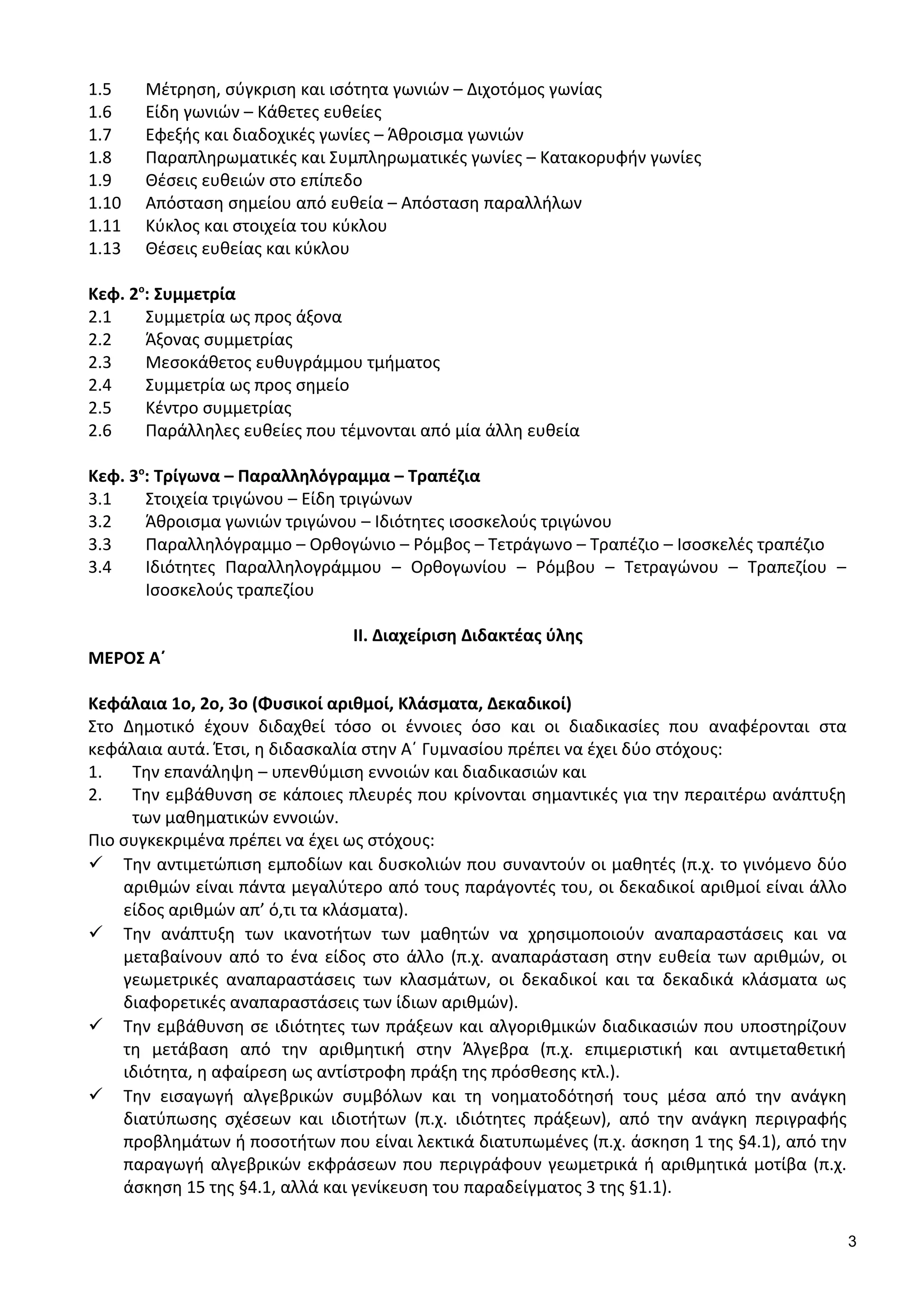 1.5 Μέτρηση, σύγκριση και ισότητα γωνιών – Διχοτόμος γωνίας
1.6 Είδη γωνιών – Κάθετες ευθείες
1.7 Εφεξής και διαδοχικές γωνίες – Άθροισμα γωνιών
1.8 Παραπληρωματικές και Συμπληρωματικές γωνίες – Κατακορυφήν γωνίες
1.9 Θέσεις ευθειών στο επίπεδο
1.10 Απόσταση σημείου από ευθεία – Απόσταση παραλλήλων
1.11 Κύκλος και στοιχεία του κύκλου
1.13 Θέσεις ευθείας και κύκλου
Κεφ. 2ο
: Συμμετρία
2.1 Συμμετρία ως προς άξονα
2.2 Άξονας συμμετρίας
2.3 Μεσοκάθετος ευθυγράμμου τμήματος
2.4 Συμμετρία ως προς σημείο
2.5 Κέντρο συμμετρίας
2.6 Παράλληλες ευθείες που τέμνονται από μία άλλη ευθεία
Κεφ. 3ο
: Τρίγωνα – Παραλληλόγραμμα – Τραπέζια
3.1 Στοιχεία τριγώνου – Είδη τριγώνων
3.2 Άθροισμα γωνιών τριγώνου – Ιδιότητες ισοσκελούς τριγώνου
3.3 Παραλληλόγραμμο – Ορθογώνιο – Ρόμβος – Τετράγωνο – Τραπέζιο – Ισοσκελές τραπέζιο
3.4 Ιδιότητες Παραλληλογράμμου – Ορθογωνίου – Ρόμβου – Τετραγώνου – Τραπεζίου –
Ισοσκελούς τραπεζίου
ΙΙ. Διαχείριση Διδακτέας ύλης
ΜΕΡΟΣ Α΄
Κεφάλαια 1ο, 2ο, 3ο (Φυσικοί αριθμοί, Κλάσματα, Δεκαδικοί)
Στο Δημοτικό έχουν διδαχθεί τόσο οι έννοιες όσο και οι διαδικασίες που αναφέρονται στα
κεφάλαια αυτά. Έτσι, η διδασκαλία στην Α΄ Γυμνασίου πρέπει να έχει δύο στόχους:
1. Tην επανάληψη – υπενθύμιση εννοιών και διαδικασιών και
2. Tην εμβάθυνση σε κάποιες πλευρές που κρίνονται σημαντικές για την περαιτέρω ανάπτυξη
των μαθηματικών εννοιών.
Πιο συγκεκριμένα πρέπει να έχει ως στόχους:
 Την αντιμετώπιση εμποδίων και δυσκολιών που συναντούν οι μαθητές (π.χ. το γινόμενο δύο
αριθμών είναι πάντα μεγαλύτερο από τους παράγοντές του, οι δεκαδικοί αριθμοί είναι άλλο
είδος αριθμών απ’ ό,τι τα κλάσματα).
 Την ανάπτυξη των ικανοτήτων των μαθητών να χρησιμοποιούν αναπαραστάσεις και να
μεταβαίνουν από το ένα είδος στο άλλο (π.χ. αναπαράσταση στην ευθεία των αριθμών, οι
γεωμετρικές αναπαραστάσεις των κλασμάτων, οι δεκαδικοί και τα δεκαδικά κλάσματα ως
διαφορετικές αναπαραστάσεις των ίδιων αριθμών).
 Την εμβάθυνση σε ιδιότητες των πράξεων και αλγοριθμικών διαδικασιών που υποστηρίζουν
τη μετάβαση από την αριθμητική στην Άλγεβρα (π.χ. επιμεριστική και αντιμεταθετική
ιδιότητα, η αφαίρεση ως αντίστροφη πράξη της πρόσθεσης κτλ.).
 Την εισαγωγή αλγεβρικών συμβόλων και τη νοηματοδότησή τους μέσα από την ανάγκη
διατύπωσης σχέσεων και ιδιοτήτων (π.χ. ιδιότητες πράξεων), από την ανάγκη περιγραφής
προβλημάτων ή ποσοτήτων που είναι λεκτικά διατυπωμένες (π.χ. άσκηση 1 της §4.1), από την
παραγωγή αλγεβρικών εκφράσεων που περιγράφουν γεωμετρικά ή αριθμητικά μοτίβα (π.χ.
άσκηση 15 της §4.1, αλλά και γενίκευση του παραδείγματος 3 της §1.1).
3
 