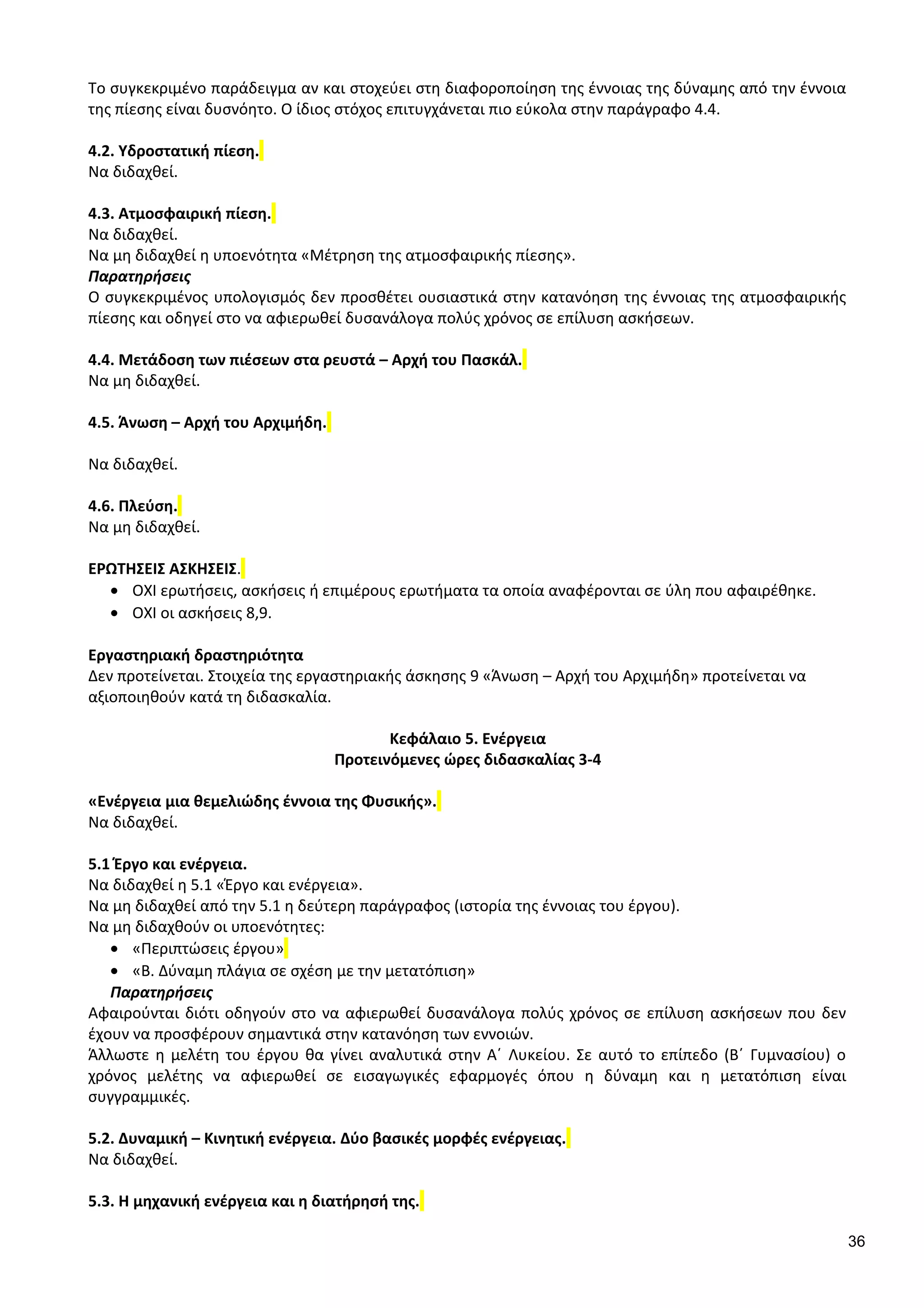 Το συγκεκριμένο παράδειγμα αν και στοχεύει στη διαφοροποίηση της έννοιας της δύναμης από την έννοια
της πίεσης είναι δυσνόητο. Ο ίδιος στόχος επιτυγχάνεται πιο εύκολα στην παράγραφο 4.4.
4.2. Υδροστατική πίεση.
Να διδαχθεί.
4.3. Ατμοσφαιρική πίεση.
Να διδαχθεί.
Να μη διδαχθεί η υποενότητα «Μέτρηση της ατμοσφαιρικής πίεσης».
Παρατηρήσεις
Ο συγκεκριμένος υπολογισμός δεν προσθέτει ουσιαστικά στην κατανόηση της έννοιας της ατμοσφαιρικής
πίεσης και οδηγεί στο να αφιερωθεί δυσανάλογα πολύς χρόνος σε επίλυση ασκήσεων.
4.4. Μετάδοση των πιέσεων στα ρευστά – Αρχή του Πασκάλ.
Να μη διδαχθεί.
4.5. Άνωση – Αρχή του Αρχιμήδη.
Να διδαχθεί.
4.6. Πλεύση.
Να μη διδαχθεί.
ΕΡΩΤΗΣΕΙΣ ΑΣΚΗΣΕΙΣ.
• ΟΧΙ ερωτήσεις, ασκήσεις ή επιμέρους ερωτήματα τα οποία αναφέρονται σε ύλη που αφαιρέθηκε.
• ΟΧΙ οι ασκήσεις 8,9.
Εργαστηριακή δραστηριότητα
Δεν προτείνεται. Στοιχεία της εργαστηριακής άσκησης 9 «Άνωση – Αρχή του Αρχιμήδη» προτείνεται να
αξιοποιηθούν κατά τη διδασκαλία.
Κεφάλαιο 5. Ενέργεια
Προτεινόμενες ώρες διδασκαλίας 3-4
«Ενέργεια μια θεμελιώδης έννοια της Φυσικής».
Να διδαχθεί.
5.1 Έργο και ενέργεια.
Να διδαχθεί η 5.1 «Έργο και ενέργεια».
Να μη διδαχθεί από την 5.1 η δεύτερη παράγραφος (ιστορία της έννοιας του έργου).
Να μη διδαχθούν οι υποενότητες:
• «Περιπτώσεις έργου»
• «Β. Δύναμη πλάγια σε σχέση με την μετατόπιση»
Παρατηρήσεις
Αφαιρούνται διότι οδηγούν στο να αφιερωθεί δυσανάλογα πολύς χρόνος σε επίλυση ασκήσεων που δεν
έχουν να προσφέρουν σημαντικά στην κατανόηση των εννοιών.
Άλλωστε η μελέτη του έργου θα γίνει αναλυτικά στην Α΄ Λυκείου. Σε αυτό το επίπεδο (Β΄ Γυμνασίου) ο
χρόνος μελέτης να αφιερωθεί σε εισαγωγικές εφαρμογές όπου η δύναμη και η μετατόπιση είναι
συγγραμμικές.
5.2. Δυναμική – Κινητική ενέργεια. Δύο βασικές μορφές ενέργειας.
Να διδαχθεί.
5.3. Η μηχανική ενέργεια και η διατήρησή της.
36
 