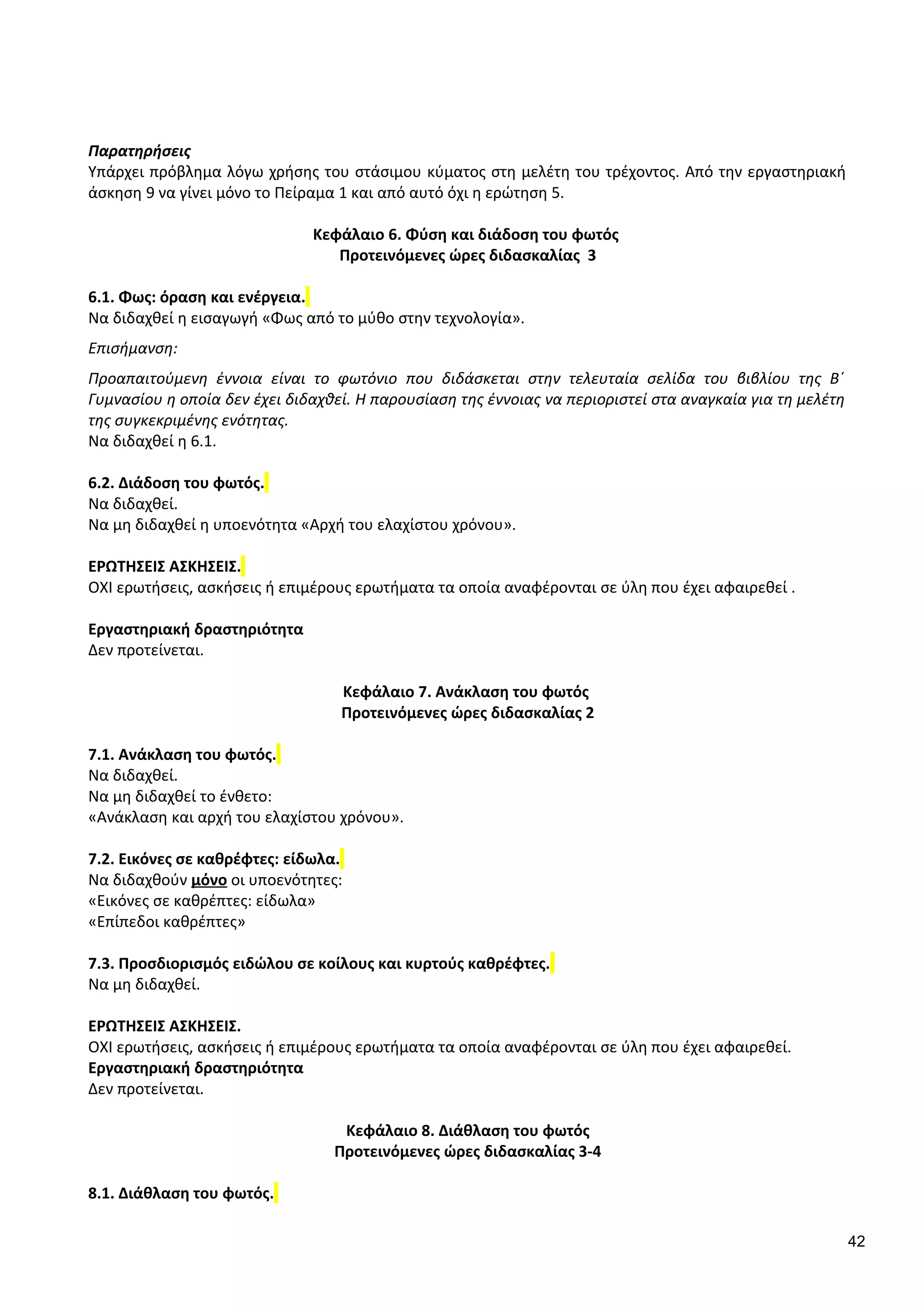 Παρατηρήσεις
Υπάρχει πρόβλημα λόγω χρήσης του στάσιμου κύματος στη μελέτη του τρέχοντος. Από την εργαστηριακή
άσκηση 9 να γίνει μόνο το Πείραμα 1 και από αυτό όχι η ερώτηση 5.
Κεφάλαιο 6. Φύση και διάδοση του φωτός
Προτεινόμενες ώρες διδασκαλίας 3
6.1. Φως: όραση και ενέργεια.
Να διδαχθεί η εισαγωγή «Φως από το μύθο στην τεχνολογία».
Επισήμανση:
Προαπαιτούμενη έννοια είναι το φωτόνιο που διδάσκεται στην τελευταία σελίδα του βιβλίου της Β΄
Γυμνασίου η οποία δεν έχει διδαχθεί. Η παρουσίαση της έννοιας να περιοριστεί στα αναγκαία για τη μελέτη
της συγκεκριμένης ενότητας.
Να διδαχθεί η 6.1.
6.2. Διάδοση του φωτός.
Να διδαχθεί.
Να μη διδαχθεί η υποενότητα «Αρχή του ελαχίστου χρόνου».
ΕΡΩΤΗΣΕΙΣ ΑΣΚΗΣΕΙΣ.
ΟΧΙ ερωτήσεις, ασκήσεις ή επιμέρους ερωτήματα τα οποία αναφέρονται σε ύλη που έχει αφαιρεθεί .
Εργαστηριακή δραστηριότητα
Δεν προτείνεται.
Κεφάλαιο 7. Ανάκλαση του φωτός
Προτεινόμενες ώρες διδασκαλίας 2
7.1. Ανάκλαση του φωτός.
Να διδαχθεί.
Να μη διδαχθεί το ένθετο:
«Ανάκλαση και αρχή του ελαχίστου χρόνου».
7.2. Εικόνες σε καθρέφτες: είδωλα.
Να διδαχθούν μόνο οι υποενότητες:
«Εικόνες σε καθρέπτες: είδωλα»
«Επίπεδοι καθρέπτες»
7.3. Προσδιορισμός ειδώλου σε κοίλους και κυρτούς καθρέφτες.
Να μη διδαχθεί.
ΕΡΩΤΗΣΕΙΣ ΑΣΚΗΣΕΙΣ.
ΟΧΙ ερωτήσεις, ασκήσεις ή επιμέρους ερωτήματα τα οποία αναφέρονται σε ύλη που έχει αφαιρεθεί.
Εργαστηριακή δραστηριότητα
Δεν προτείνεται.
Κεφάλαιο 8. Διάθλαση του φωτός
Προτεινόμενες ώρες διδασκαλίας 3-4
8.1. Διάθλαση του φωτός.
42
 