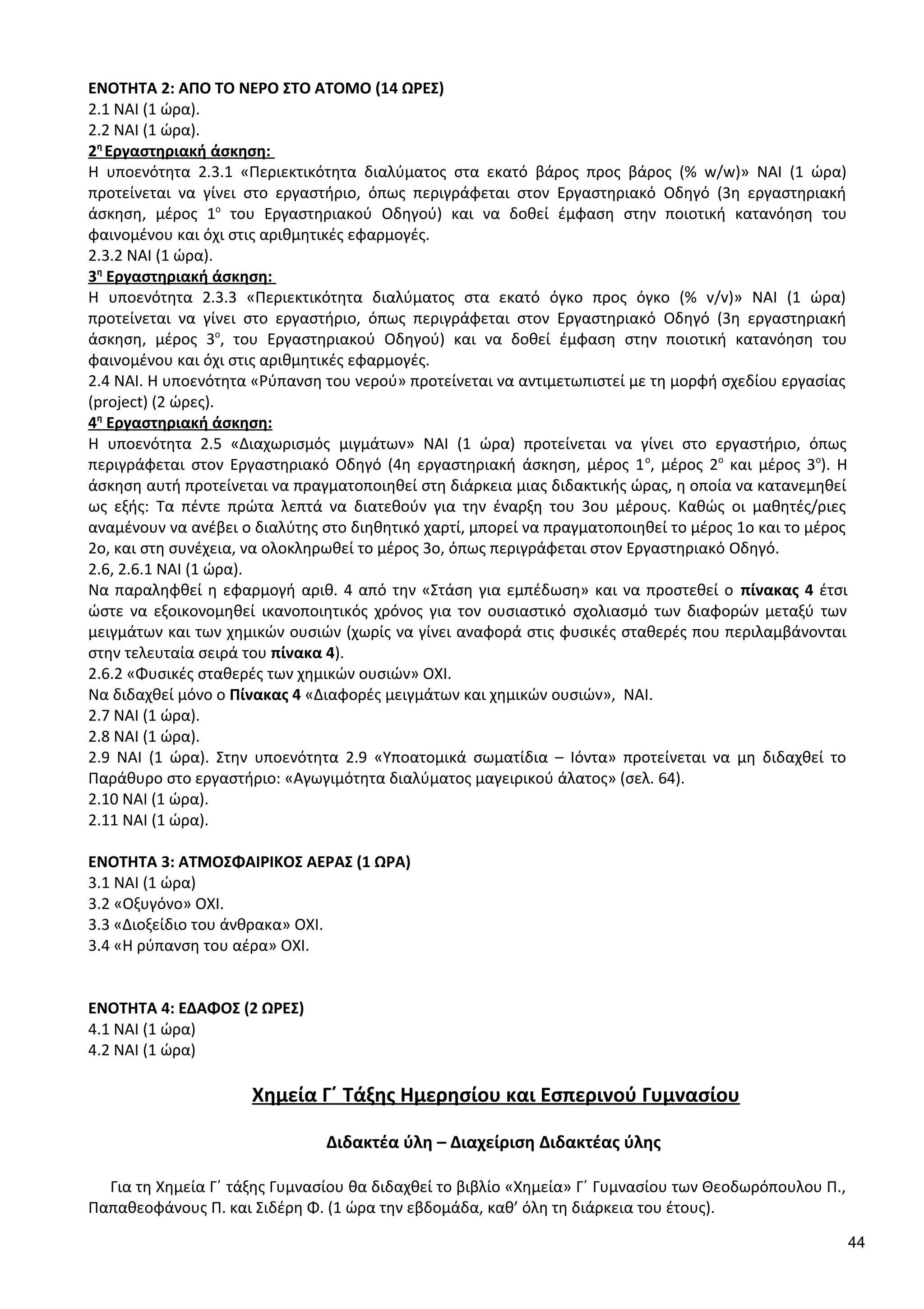 ΕΝΟΤΗΤΑ 2: ΑΠΟ ΤΟ ΝΕΡΟ ΣΤΟ ΑΤΟΜΟ (14 ΩΡΕΣ)
2.1 ΝΑΙ (1 ώρα).
2.2 ΝΑΙ (1 ώρα).
2η
Εργαστηριακή άσκηση:
Η υποενότητα 2.3.1 «Περιεκτικότητα διαλύματος στα εκατό βάρος προς βάρος (% w/w)» ΝΑΙ (1 ώρα)
προτείνεται να γίνει στο εργαστήριο, όπως περιγράφεται στον Εργαστηριακό Οδηγό (3η εργαστηριακή
άσκηση, μέρος 1ο
του Εργαστηριακού Οδηγού) και να δοθεί έμφαση στην ποιοτική κατανόηση του
φαινομένου και όχι στις αριθμητικές εφαρμογές.
2.3.2 ΝΑΙ (1 ώρα).
3η
Εργαστηριακή άσκηση:
Η υποενότητα 2.3.3 «Περιεκτικότητα διαλύματος στα εκατό όγκο προς όγκο (% v/v)» ΝΑΙ (1 ώρα)
προτείνεται να γίνει στο εργαστήριο, όπως περιγράφεται στον Εργαστηριακό Οδηγό (3η εργαστηριακή
άσκηση, μέρος 3ο
, του Εργαστηριακού Οδηγού) και να δοθεί έμφαση στην ποιοτική κατανόηση του
φαινομένου και όχι στις αριθμητικές εφαρμογές.
2.4 ΝΑΙ. Η υποενότητα «Ρύπανση του νερού» προτείνεται να αντιμετωπιστεί με τη μορφή σχεδίου εργασίας
(project) (2 ώρες).
4η
Εργαστηριακή άσκηση:
Η υποενότητα 2.5 «Διαχωρισμός μιγμάτων» ΝΑΙ (1 ώρα) προτείνεται να γίνει στο εργαστήριο, όπως
περιγράφεται στον Εργαστηριακό Οδηγό (4η εργαστηριακή άσκηση, μέρος 1ο
, μέρος 2ο
και μέρος 3ο
). Η
άσκηση αυτή προτείνεται να πραγματοποιηθεί στη διάρκεια μιας διδακτικής ώρας, η οποία να κατανεμηθεί
ως εξής: Τα πέντε πρώτα λεπτά να διατεθούν για την έναρξη του 3ου μέρους. Καθώς οι μαθητές/ριες
αναμένουν να ανέβει ο διαλύτης στο διηθητικό χαρτί, μπορεί να πραγματοποιηθεί το μέρος 1ο και το μέρος
2ο, και στη συνέχεια, να ολοκληρωθεί το μέρος 3ο, όπως περιγράφεται στον Εργαστηριακό Οδηγό.
2.6, 2.6.1 ΝΑΙ (1 ώρα).
Να παραληφθεί η εφαρμογή αριθ. 4 από την «Στάση για εμπέδωση» και να προστεθεί ο πίνακας 4 έτσι
ώστε να εξοικονομηθεί ικανοποιητικός χρόνος για τον ουσιαστικό σχολιασμό των διαφορών μεταξύ των
μειγμάτων και των χημικών ουσιών (χωρίς να γίνει αναφορά στις φυσικές σταθερές που περιλαμβάνονται
στην τελευταία σειρά του πίνακα 4).
2.6.2 «Φυσικές σταθερές των χημικών ουσιών» ΟΧΙ.
Να διδαχθεί μόνο ο Πίνακας 4 «Διαφορές μειγμάτων και χημικών ουσιών», ΝΑΙ.
2.7 ΝΑΙ (1 ώρα).
2.8 ΝΑΙ (1 ώρα).
2.9 ΝΑΙ (1 ώρα). Στην υποενότητα 2.9 «Υποατομικά σωματίδια – Ιόντα» προτείνεται να μη διδαχθεί το
Παράθυρο στο εργαστήριο: «Αγωγιμότητα διαλύματος μαγειρικού άλατος» (σελ. 64).
2.10 ΝΑΙ (1 ώρα).
2.11 ΝΑΙ (1 ώρα).
ΕΝΟΤΗΤΑ 3: ΑΤΜΟΣΦΑΙΡΙΚΟΣ ΑΕΡΑΣ (1 ΩΡΑ)
3.1 ΝΑΙ (1 ώρα)
3.2 «Οξυγόνο» ΟΧΙ.
3.3 «Διοξείδιο του άνθρακα» ΟΧΙ.
3.4 «Η ρύπανση του αέρα» ΟΧΙ.
ΕΝΟΤΗΤΑ 4: ΕΔΑΦΟΣ (2 ΩΡΕΣ)
4.1 ΝΑΙ (1 ώρα)
4.2 ΝΑΙ (1 ώρα)
Χημεία Γ΄ Τάξης Ημερησίου και Εσπερινού Γυμνασίου
Διδακτέα ύλη – Διαχείριση Διδακτέας ύλης
Για τη Χημεία Γ΄ τάξης Γυμνασίου θα διδαχθεί το βιβλίο «Χημεία» Γ΄ Γυμνασίου των Θεοδωρόπουλου Π.,
Παπαθεοφάνους Π. και Σιδέρη Φ. (1 ώρα την εβδομάδα, καθ’ όλη τη διάρκεια του έτους).
44
 