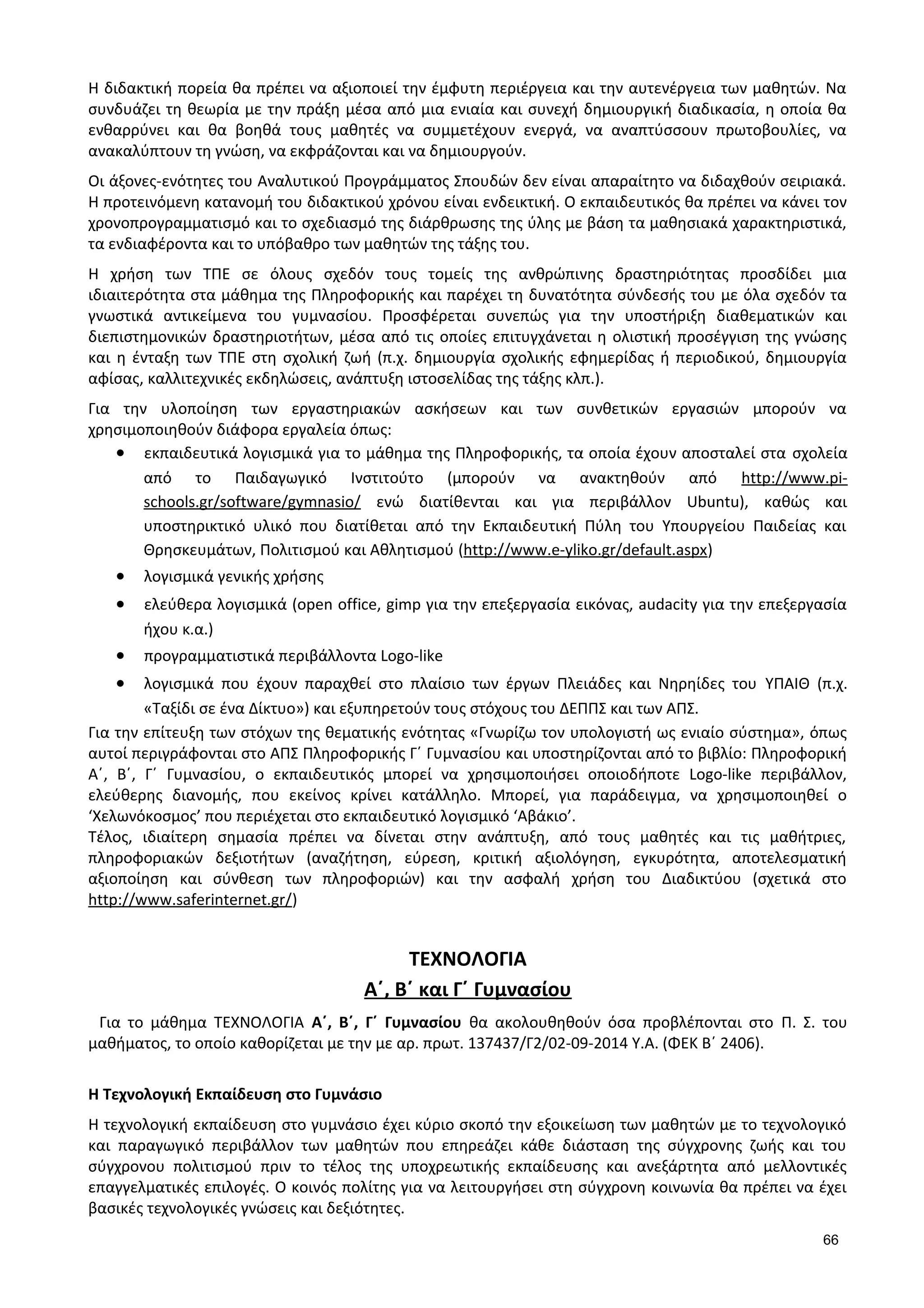 Η διδακτική πορεία θα πρέπει να αξιοποιεί την έμφυτη περιέργεια και την αυτενέργεια των μαθητών. Να
συνδυάζει τη θεωρία µε την πράξη μέσα από μια ενιαία και συνεχή δημιουργική διαδικασία, η οποία θα
ενθαρρύνει και θα βοηθά τους μαθητές να συμμετέχουν ενεργά, να αναπτύσσουν πρωτοβουλίες, να
ανακαλύπτουν τη γνώση, να εκφράζονται και να δημιουργούν.
Οι άξονες-ενότητες του Αναλυτικού Προγράμματος Σπουδών δεν είναι απαραίτητο να διδαχθούν σειριακά.
Η προτεινόμενη κατανομή του διδακτικού χρόνου είναι ενδεικτική. Ο εκπαιδευτικός θα πρέπει να κάνει τον
χρονοπρογραμματισμό και το σχεδιασμό της διάρθρωσης της ύλης με βάση τα μαθησιακά χαρακτηριστικά,
τα ενδιαφέροντα και το υπόβαθρο των μαθητών της τάξης του.
Η χρήση των ΤΠΕ σε όλους σχεδόν τους τομείς της ανθρώπινης δραστηριότητας προσδίδει μια
ιδιαιτερότητα στα μάθημα της Πληροφορικής και παρέχει τη δυνατότητα σύνδεσής του µε όλα σχεδόν τα
γνωστικά αντικείμενα του γυμνασίου. Προσφέρεται συνεπώς για την υποστήριξη διαθεματικών και
διεπιστημονικών δραστηριοτήτων, μέσα από τις οποίες επιτυγχάνεται η ολιστική προσέγγιση της γνώσης
και η ένταξη των ΤΠΕ στη σχολική ζωή (π.χ. δημιουργία σχολικής εφημερίδας ή περιοδικού, δημιουργία
αφίσας, καλλιτεχνικές εκδηλώσεις, ανάπτυξη ιστοσελίδας της τάξης κλπ.).
Για την υλοποίηση των εργαστηριακών ασκήσεων και των συνθετικών εργασιών μπορούν να
χρησιμοποιηθούν διάφορα εργαλεία όπως:
• εκπαιδευτικά λογισμικά για το μάθημα της Πληροφορικής, τα οποία έχουν αποσταλεί στα σχολεία
από το Παιδαγωγικό Ινστιτούτο (μπορούν να ανακτηθούν από http://www.pi-
schools.gr/software/gymnasio/ ενώ διατίθενται και για περιβάλλον Ubuntu), καθώς και
υποστηρικτικό υλικό που διατίθεται από την Εκπαιδευτική Πύλη του Υπουργείου Παιδείας και
Θρησκευμάτων, Πολιτισμού και Αθλητισμού (http://www.e-yliko.gr/default.aspx)
• λογισμικά γενικής χρήσης
• ελεύθερα λογισμικά (open office, gimp για την επεξεργασία εικόνας, audacity για την επεξεργασία
ήχου κ.α.)
• προγραμματιστικά περιβάλλοντα Logo-like
• λογισμικά που έχουν παραχθεί στο πλαίσιο των έργων Πλειάδες και Νηρηίδες του ΥΠΑΙΘ (π.χ.
«Ταξίδι σε ένα Δίκτυο») και εξυπηρετούν τους στόχους του ΔΕΠΠΣ και των ΑΠΣ.
Για την επίτευξη των στόχων της θεματικής ενότητας «Γνωρίζω τον υπολογιστή ως ενιαίο σύστημα», όπως
αυτοί περιγράφονται στο ΑΠΣ Πληροφορικής Γ΄ Γυμνασίου και υποστηρίζονται από το βιβλίο: Πληροφορική
Α΄, Β΄, Γ΄ Γυμνασίου, ο εκπαιδευτικός μπορεί να χρησιμοποιήσει οποιοδήποτε Logo-like περιβάλλον,
ελεύθερης διανομής, που εκείνος κρίνει κατάλληλο. Μπορεί, για παράδειγμα, να χρησιμοποιηθεί ο
‘Χελωνόκοσμος’ που περιέχεται στο εκπαιδευτικό λογισμικό ‘Αβάκιο’.
Τέλος, ιδιαίτερη σημασία πρέπει να δίνεται στην ανάπτυξη, από τους μαθητές και τις μαθήτριες,
πληροφοριακών δεξιοτήτων (αναζήτηση, εύρεση, κριτική αξιολόγηση, εγκυρότητα, αποτελεσματική
αξιοποίηση και σύνθεση των πληροφοριών) και την ασφαλή χρήση του Διαδικτύου (σχετικά στο
http://www.saferinternet.gr/)
ΤΕΧΝΟΛΟΓΙΑ
Α΄, Β΄ και Γ΄ Γυμνασίου
Για το μάθημα ΤΕΧΝΟΛΟΓΙΑ Α΄, Β΄, Γ΄ Γυμνασίου θα ακολουθηθούν όσα προβλέπονται στο Π. Σ. του
μαθήματος, το οποίο καθορίζεται με την με αρ. πρωτ. 137437/Γ2/02-09-2014 Υ.Α. (ΦΕΚ Β΄ 2406).
Η Τεχνολογική Εκπαίδευση στο Γυμνάσιο
Η τεχνολογική εκπαίδευση στο γυμνάσιο έχει κύριο σκοπό την εξοικείωση των μαθητών με το τεχνολογικό
και παραγωγικό περιβάλλον των μαθητών που επηρεάζει κάθε διάσταση της σύγχρονης ζωής και του
σύγχρονου πολιτισμού πριν το τέλος της υποχρεωτικής εκπαίδευσης και ανεξάρτητα από μελλοντικές
επαγγελματικές επιλογές. Ο κοινός πολίτης για να λειτουργήσει στη σύγχρονη κοινωνία θα πρέπει να έχει
βασικές τεχνολογικές γνώσεις και δεξιότητες.
66
 
