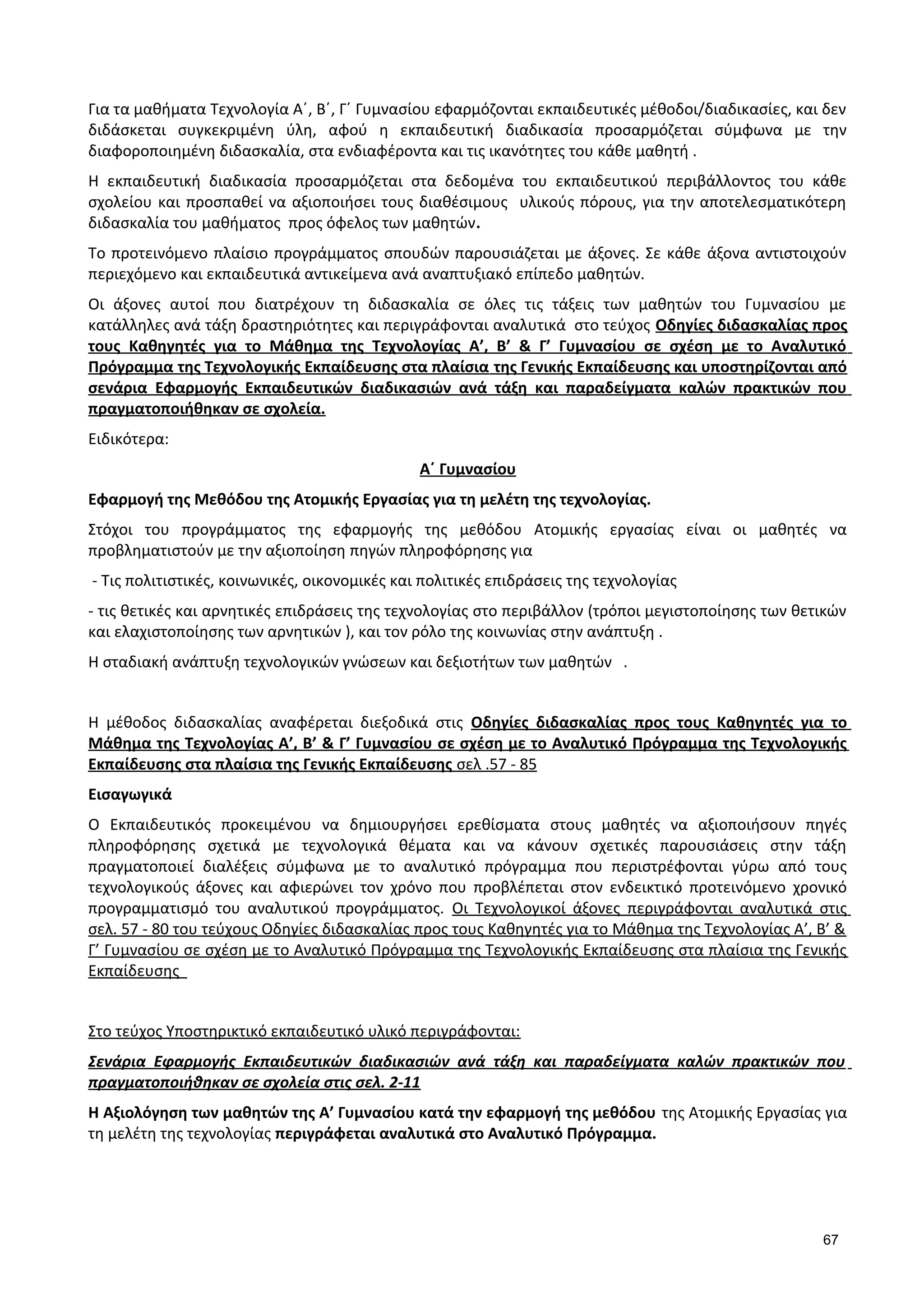 Για τα μαθήματα Τεχνολογία Α΄, Β΄, Γ΄ Γυμνασίου εφαρμόζονται εκπαιδευτικές μέθοδοι/διαδικασίες, και δεν
διδάσκεται συγκεκριμένη ύλη, αφού η εκπαιδευτική διαδικασία προσαρμόζεται σύμφωνα με την
διαφοροποιημένη διδασκαλία, στα ενδιαφέροντα και τις ικανότητες του κάθε μαθητή .
Η εκπαιδευτική διαδικασία προσαρμόζεται στα δεδομένα του εκπαιδευτικού περιβάλλοντος του κάθε
σχολείου και προσπαθεί να αξιοποιήσει τους διαθέσιμους υλικούς πόρους, για την αποτελεσματικότερη
διδασκαλία του μαθήματος προς όφελος των μαθητών.
Το προτεινόμενο πλαίσιο προγράμματος σπουδών παρουσιάζεται με άξονες. Σε κάθε άξονα αντιστοιχούν
περιεχόμενο και εκπαιδευτικά αντικείμενα ανά αναπτυξιακό επίπεδο μαθητών.
Οι άξονες αυτοί που διατρέχουν τη διδασκαλία σε όλες τις τάξεις των μαθητών του Γυμνασίου με
κατάλληλες ανά τάξη δραστηριότητες και περιγράφονται αναλυτικά στο τεύχος Οδηγίες διδασκαλίας προς
τους Καθηγητές για το Μάθημα της Τεχνολογίας Α’, Β’ & Γ’ Γυμνασίου σε σχέση με το Αναλυτικό
Πρόγραμμα της Τεχνολογικής Εκπαίδευσης στα πλαίσια της Γενικής Εκπαίδευσης και υποστηρίζονται από
σενάρια Εφαρμογής Εκπαιδευτικών διαδικασιών ανά τάξη και παραδείγματα καλών πρακτικών που
πραγματοποιήθηκαν σε σχολεία.
Ειδικότερα:
Α΄ Γυμνασίου
Εφαρμογή της Μεθόδου της Ατομικής Εργασίας για τη μελέτη της τεχνολογίας.
Στόχοι του προγράμματος της εφαρμογής της μεθόδου Ατομικής εργασίας είναι οι μαθητές να
προβληματιστούν με την αξιοποίηση πηγών πληροφόρησης για
- Τις πολιτιστικές, κοινωνικές, οικονομικές και πολιτικές επιδράσεις της τεχνολογίας
- τις θετικές και αρνητικές επιδράσεις της τεχνολογίας στο περιβάλλον (τρόποι μεγιστοποίησης των θετικών
και ελαχιστοποίησης των αρνητικών ), και τον ρόλο της κοινωνίας στην ανάπτυξη .
Η σταδιακή ανάπτυξη τεχνολογικών γνώσεων και δεξιοτήτων των μαθητών .
Η μέθοδος διδασκαλίας αναφέρεται διεξοδικά στις Οδηγίες διδασκαλίας προς τους Καθηγητές για το
Μάθημα της Τεχνολογίας Α’, Β’ & Γ’ Γυμνασίου σε σχέση με το Αναλυτικό Πρόγραμμα της Τεχνολογικής
Εκπαίδευσης στα πλαίσια της Γενικής Εκπαίδευσης σελ .57 - 85
Εισαγωγικά
Ο Εκπαιδευτικός προκειμένου να δημιουργήσει ερεθίσματα στους μαθητές να αξιοποιήσουν πηγές
πληροφόρησης σχετικά με τεχνολογικά θέματα και να κάνουν σχετικές παρουσιάσεις στην τάξη
πραγματοποιεί διαλέξεις σύμφωνα με το αναλυτικό πρόγραμμα που περιστρέφονται γύρω από τους
τεχνολογικούς άξονες και αφιερώνει τον χρόνο που προβλέπεται στον ενδεικτικό προτεινόμενο χρονικό
προγραμματισμό του αναλυτικού προγράμματος. Οι Τεχνολογικοί άξονες περιγράφονται αναλυτικά στις
σελ. 57 - 80 του τεύχους Οδηγίες διδασκαλίας προς τους Καθηγητές για το Μάθημα της Τεχνολογίας Α’, Β’ &
Γ’ Γυμνασίου σε σχέση με το Αναλυτικό Πρόγραμμα της Τεχνολογικής Εκπαίδευσης στα πλαίσια της Γενικής
Εκπαίδευσης
Στο τεύχος Υποστηρικτικό εκπαιδευτικό υλικό περιγράφονται:
Σενάρια Εφαρμογής Εκπαιδευτικών διαδικασιών ανά τάξη και παραδείγματα καλών πρακτικών που
πραγματοποιήθηκαν σε σχολεία στις σελ. 2-11
Η Αξιολόγηση των μαθητών της Α’ Γυμνασίου κατά την εφαρμογή της μεθόδου της Ατομικής Εργασίας για
τη μελέτη της τεχνολογίας περιγράφεται αναλυτικά στο Αναλυτικό Πρόγραμμα.
67
 